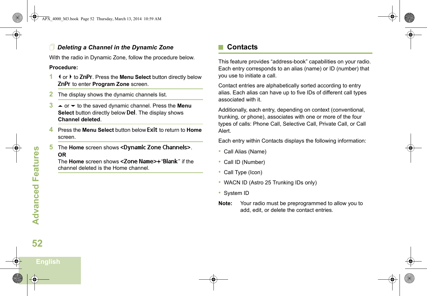 Advanced FeaturesEnglish52Deleting a Channel in the Dynamic ZoneWith the radio in Dynamic Zone, follow the procedure below.Procedure:1&lt; or &gt; to ZnPr. Press the Menu Select button directly below ZnPr to enter Program Zone screen.2The display shows the dynamic channels list.3U or D to the saved dynamic channel. Press the Menu Select button directly below Del. The display shows Channel deleted.4Press the Menu Select button below Exit to return to Home screen. 5The Home screen shows &lt;Dynamic Zone Channels&gt;.ORThe Home screen shows &lt;Zone Name&gt;+“Blank” if the channel deleted is the Home channel.ContactsThis feature provides “address-book” capabilities on your radio. Each entry corresponds to an alias (name) or ID (number) that you use to initiate a call.Contact entries are alphabetically sorted according to entry alias. Each alias can have up to five IDs of different call types associated with it.Additionally, each entry, depending on context (conventional, trunking, or phone), associates with one or more of the four types of calls: Phone Call, Selective Call, Private Call, or Call Alert.Each entry within Contacts displays the following information:•Call Alias (Name)•Call ID (Number)•Call Type (Icon)•WACN ID (Astro 25 Trunking IDs only)•System IDNote: Your radio must be preprogrammed to allow you to add, edit, or delete the contact entries.APX_4000_M3.book  Page 52  Thursday, March 13, 2014  10:59 AM