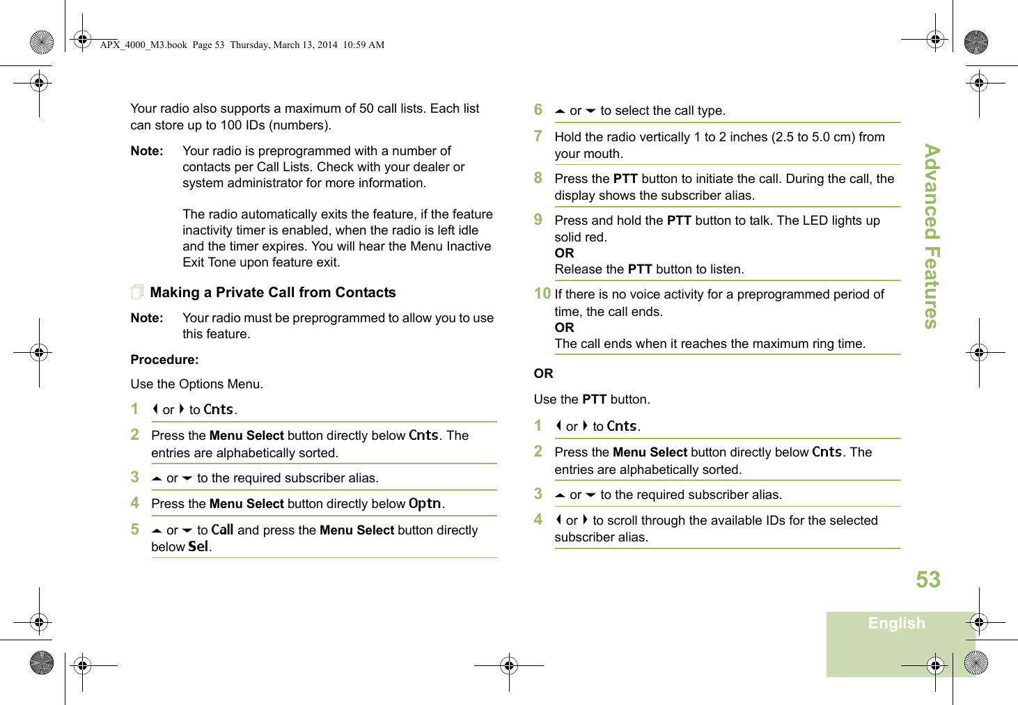 Advanced FeaturesEnglish53Your radio also supports a maximum of 50 call lists. Each list can store up to 100 IDs (numbers).Note: Your radio is preprogrammed with a number of contacts per Call Lists. Check with your dealer or system administrator for more information.The radio automatically exits the feature, if the feature inactivity timer is enabled, when the radio is left idle and the timer expires. You will hear the Menu Inactive Exit Tone upon feature exit.Making a Private Call from ContactsNote: Your radio must be preprogrammed to allow you to use this feature.Procedure:Use the Options Menu.1&lt; or &gt; to Cnts.2Press the Menu Select button directly below Cnts. The entries are alphabetically sorted.3U or D to the required subscriber alias.4Press the Menu Select button directly below Optn.5U or D to Call and press the Menu Select button directly below Sel.6U or D to select the call type.7Hold the radio vertically 1 to 2 inches (2.5 to 5.0 cm) from your mouth.8Press the PTT button to initiate the call. During the call, the display shows the subscriber alias.9Press and hold the PTT button to talk. The LED lights up solid red.ORRelease the PTT button to listen.10 If there is no voice activity for a preprogrammed period of time, the call ends.ORThe call ends when it reaches the maximum ring time.ORUse the PTT button.1&lt; or &gt; to Cnts.2Press the Menu Select button directly below Cnts. The entries are alphabetically sorted.3U or D to the required subscriber alias.4&lt; or &gt; to scroll through the available IDs for the selected subscriber alias.APX_4000_M3.book  Page 53  Thursday, March 13, 2014  10:59 AM