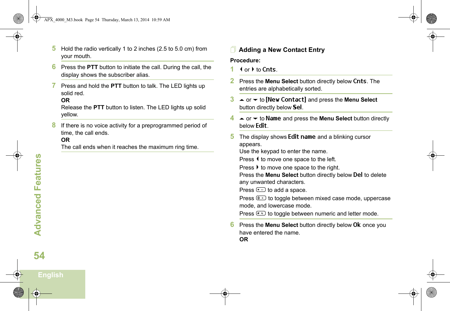 Advanced FeaturesEnglish545Hold the radio vertically 1 to 2 inches (2.5 to 5.0 cm) from your mouth.6Press the PTT button to initiate the call. During the call, the display shows the subscriber alias.7Press and hold the PTT button to talk. The LED lights up solid red.ORRelease the PTT button to listen. The LED lights up solid yellow.8If there is no voice activity for a preprogrammed period of time, the call ends.ORThe call ends when it reaches the maximum ring time.Adding a New Contact EntryProcedure:1&lt; or &gt; to Cnts.2Press the Menu Select button directly below Cnts. The entries are alphabetically sorted.3U or D to {New Contact} and press the Menu Select button directly below Sel.4U or D to Name and press the Menu Select button directly below Edit.5The display shows Edit name and a blinking cursor appears. Use the keypad to enter the name.Press &lt; to move one space to the left. Press &gt; to move one space to the right.Press the Menu Select button directly below Del to delete any unwanted characters.Press * to add a space.Press 0 to toggle between mixed case mode, uppercase mode, and lowercase mode.Press # to toggle between numeric and letter mode.6Press the Menu Select button directly below Ok once you have entered the name.ORAPX_4000_M3.book  Page 54  Thursday, March 13, 2014  10:59 AM