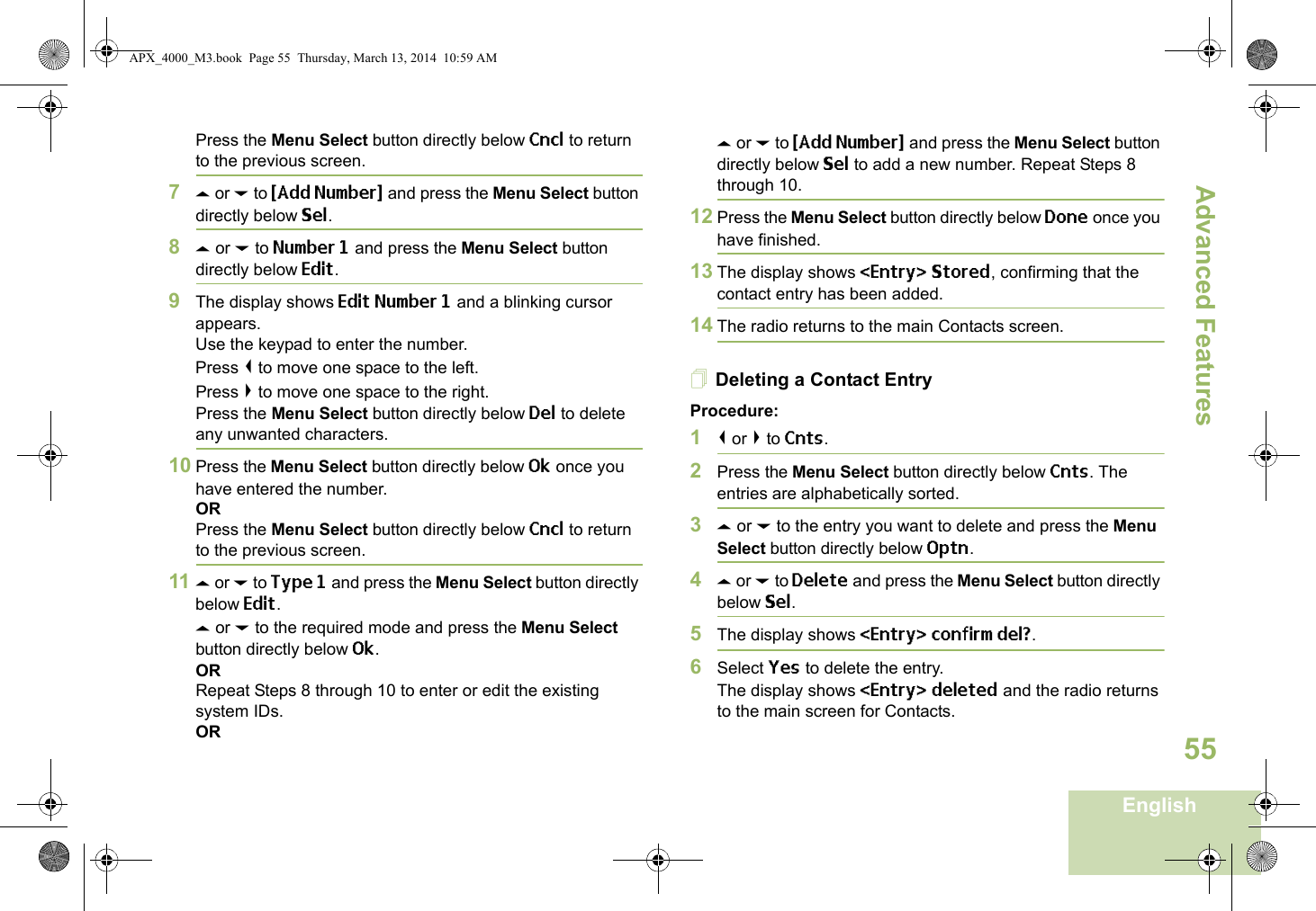 Advanced FeaturesEnglish55Press the Menu Select button directly below Cncl to return to the previous screen.7U or D to {Add Number} and press the Menu Select button directly below Sel.8U or D to Number 1 and press the Menu Select button directly below Edit.9The display shows Edit Number 1 and a blinking cursor appears. Use the keypad to enter the number.Press &lt; to move one space to the left. Press &gt; to move one space to the right.Press the Menu Select button directly below Del to delete any unwanted characters.10 Press the Menu Select button directly below Ok once you have entered the number.ORPress the Menu Select button directly below Cncl to return to the previous screen.11 U or D to Type 1 and press the Menu Select button directly below Edit.U or D to the required mode and press the Menu Select button directly below Ok.ORRepeat Steps 8 through 10 to enter or edit the existing system IDs.ORU or D to {Add Number} and press the Menu Select button directly below Sel to add a new number. Repeat Steps 8 through 10.12 Press the Menu Select button directly below Done once you have finished.13 The display shows &lt;Entry&gt; Stored, confirming that the contact entry has been added.14 The radio returns to the main Contacts screen.Deleting a Contact EntryProcedure:1&lt; or &gt; to Cnts.2Press the Menu Select button directly below Cnts. The entries are alphabetically sorted.3U or D to the entry you want to delete and press the Menu Select button directly below Optn.4U or D to Delete and press the Menu Select button directly below Sel.5The display shows &lt;Entry&gt; confirm del?.6Select Yes to delete the entry.The display shows &lt;Entry&gt; deleted and the radio returns to the main screen for Contacts.APX_4000_M3.book  Page 55  Thursday, March 13, 2014  10:59 AM