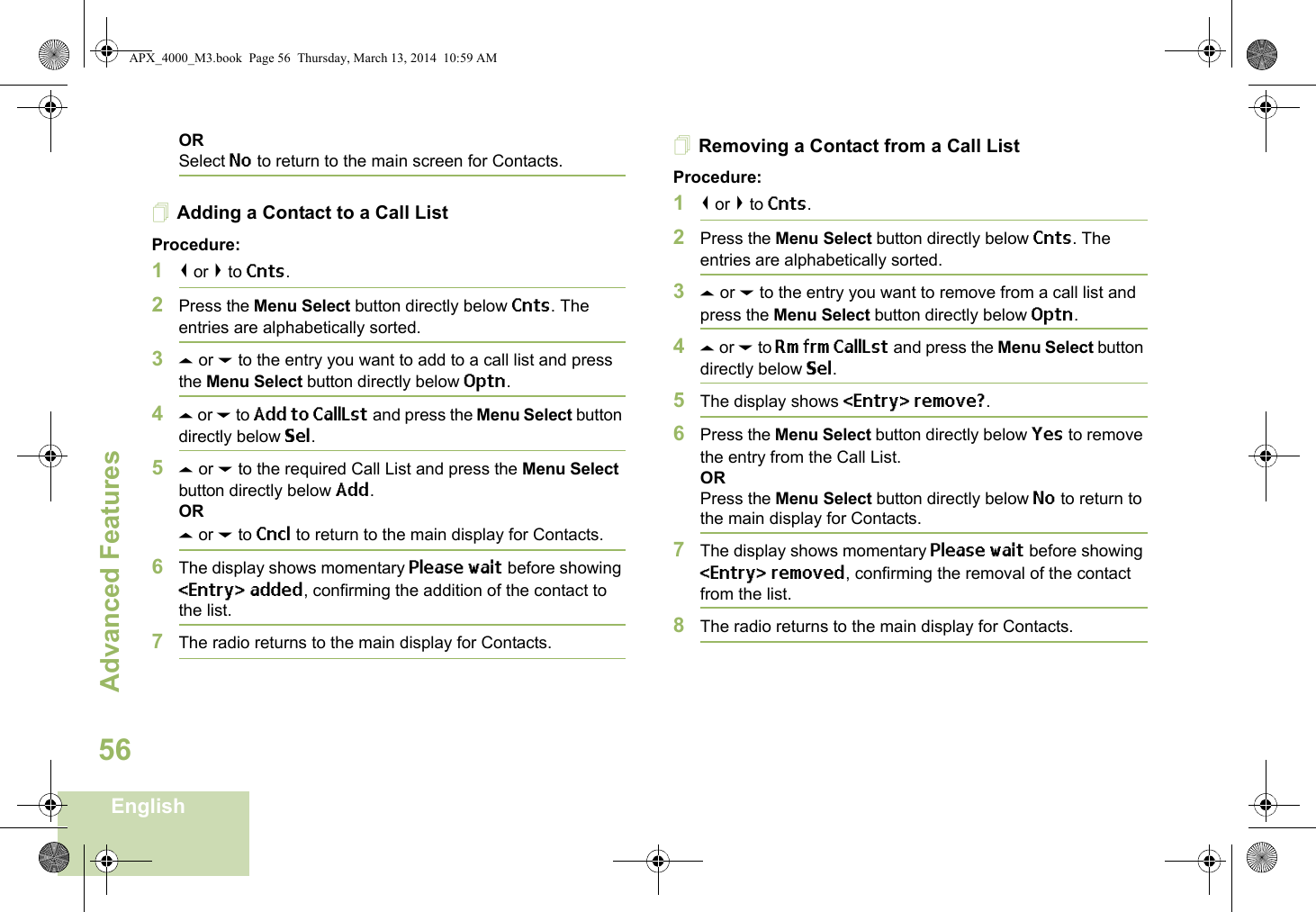 Advanced FeaturesEnglish56ORSelect No to return to the main screen for Contacts.Adding a Contact to a Call ListProcedure:1&lt; or &gt; to Cnts.2Press the Menu Select button directly below Cnts. The entries are alphabetically sorted.3U or D to the entry you want to add to a call list and press the Menu Select button directly below Optn.4U or D to Add to CallLst and press the Menu Select button directly below Sel.5U or D to the required Call List and press the Menu Select button directly below Add.ORU or D to Cncl to return to the main display for Contacts.6The display shows momentary Please wait before showing &lt;Entry&gt; added, confirming the addition of the contact to the list.7The radio returns to the main display for Contacts.Removing a Contact from a Call ListProcedure:1&lt; or &gt; to Cnts.2Press the Menu Select button directly below Cnts. The entries are alphabetically sorted.3U or D to the entry you want to remove from a call list and press the Menu Select button directly below Optn.4U or D to Rm frm CallLst and press the Menu Select button directly below Sel.5The display shows &lt;Entry&gt; remove?.6Press the Menu Select button directly below Yes to remove the entry from the Call List.ORPress the Menu Select button directly below No to return to the main display for Contacts.7The display shows momentary Please wait before showing &lt;Entry&gt; removed, confirming the removal of the contact from the list.8The radio returns to the main display for Contacts.APX_4000_M3.book  Page 56  Thursday, March 13, 2014  10:59 AM