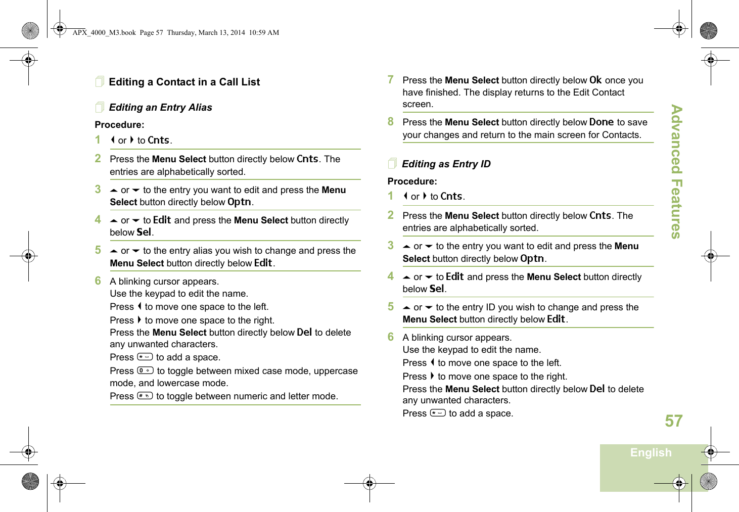 Advanced FeaturesEnglish57Editing a Contact in a Call ListEditing an Entry AliasProcedure:1&lt; or &gt; to Cnts.2Press the Menu Select button directly below Cnts. The entries are alphabetically sorted.3U or D to the entry you want to edit and press the Menu Select button directly below Optn.4U or D to Edit and press the Menu Select button directly below Sel.5U or D to the entry alias you wish to change and press the Menu Select button directly below Edit.6A blinking cursor appears.Use the keypad to edit the name.Press &lt; to move one space to the left. Press &gt; to move one space to the right.Press the Menu Select button directly below Del to delete any unwanted characters.Press * to add a space.Press 0 to toggle between mixed case mode, uppercase mode, and lowercase mode.Press # to toggle between numeric and letter mode.7Press the Menu Select button directly below Ok once you have finished. The display returns to the Edit Contact screen.8Press the Menu Select button directly below Done to save your changes and return to the main screen for Contacts.Editing as Entry IDProcedure:1&lt; or &gt; to Cnts.2Press the Menu Select button directly below Cnts. The entries are alphabetically sorted.3U or D to the entry you want to edit and press the Menu Select button directly below Optn.4U or D to Edit and press the Menu Select button directly below Sel.5U or D to the entry ID you wish to change and press the Menu Select button directly below Edit.6A blinking cursor appears.Use the keypad to edit the name.Press &lt; to move one space to the left. Press &gt; to move one space to the right.Press the Menu Select button directly below Del to delete any unwanted characters.Press * to add a space.APX_4000_M3.book  Page 57  Thursday, March 13, 2014  10:59 AM