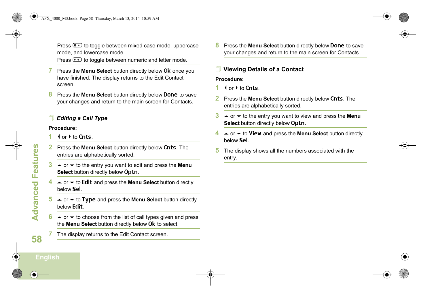 Advanced FeaturesEnglish58Press 0 to toggle between mixed case mode, uppercase mode, and lowercase mode.Press # to toggle between numeric and letter mode.7Press the Menu Select button directly below Ok once you have finished. The display returns to the Edit Contact screen.8Press the Menu Select button directly below Done to save your changes and return to the main screen for Contacts.Editing a Call TypeProcedure:1&lt; or &gt; to Cnts.2Press the Menu Select button directly below Cnts. The entries are alphabetically sorted.3U or D to the entry you want to edit and press the Menu Select button directly below Optn.4U or D to Edit and press the Menu Select button directly below Sel.5U or D to Type and press the Menu Select button directly below Edit.6U or D to choose from the list of call types given and press the Menu Select button directly below Ok to select.7The display returns to the Edit Contact screen.8Press the Menu Select button directly below Done to save your changes and return to the main screen for Contacts.Viewing Details of a ContactProcedure:1&lt; or &gt; to Cnts.2Press the Menu Select button directly below Cnts. The entries are alphabetically sorted.3U or D to the entry you want to view and press the Menu Select button directly below Optn.4U or D to View and press the Menu Select button directly below Sel.5The display shows all the numbers associated with the entry.APX_4000_M3.book  Page 58  Thursday, March 13, 2014  10:59 AM