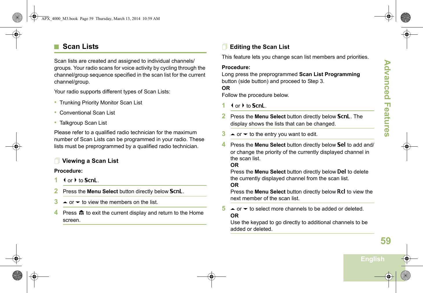 Advanced FeaturesEnglish59Scan ListsScan lists are created and assigned to individual channels/groups. Your radio scans for voice activity by cycling through the channel/group sequence specified in the scan list for the current channel/group. Your radio supports different types of Scan Lists: •Trunking Priority Monitor Scan List•Conventional Scan List•Talkgroup Scan ListPlease refer to a qualified radio technician for the maximum number of Scan Lists can be programmed in your radio. These lists must be preprogrammed by a qualified radio technician.Viewing a Scan ListProcedure:1&lt; or &gt; to ScnL.2Press the Menu Select button directly below ScnL.3U or D to view the members on the list.4Press H to exit the current display and return to the Home screen.Editing the Scan ListThis feature lets you change scan list members and priorities.Procedure:Long press the preprogrammed Scan List Programming button (side button) and proceed to Step 3.ORFollow the procedure below.1&lt; or &gt; to ScnL.2Press the Menu Select button directly below ScnL. The display shows the lists that can be changed.3U or D to the entry you want to edit.4Press the Menu Select button directly below Sel to add and/or change the priority of the currently displayed channel in the scan list.ORPress the Menu Select button directly below Del to delete the currently displayed channel from the scan list.ORPress the Menu Select button directly below Rcl to view the next member of the scan list.5U or D to select more channels to be added or deleted.ORUse the keypad to go directly to additional channels to be added or deleted.APX_4000_M3.book  Page 59  Thursday, March 13, 2014  10:59 AM