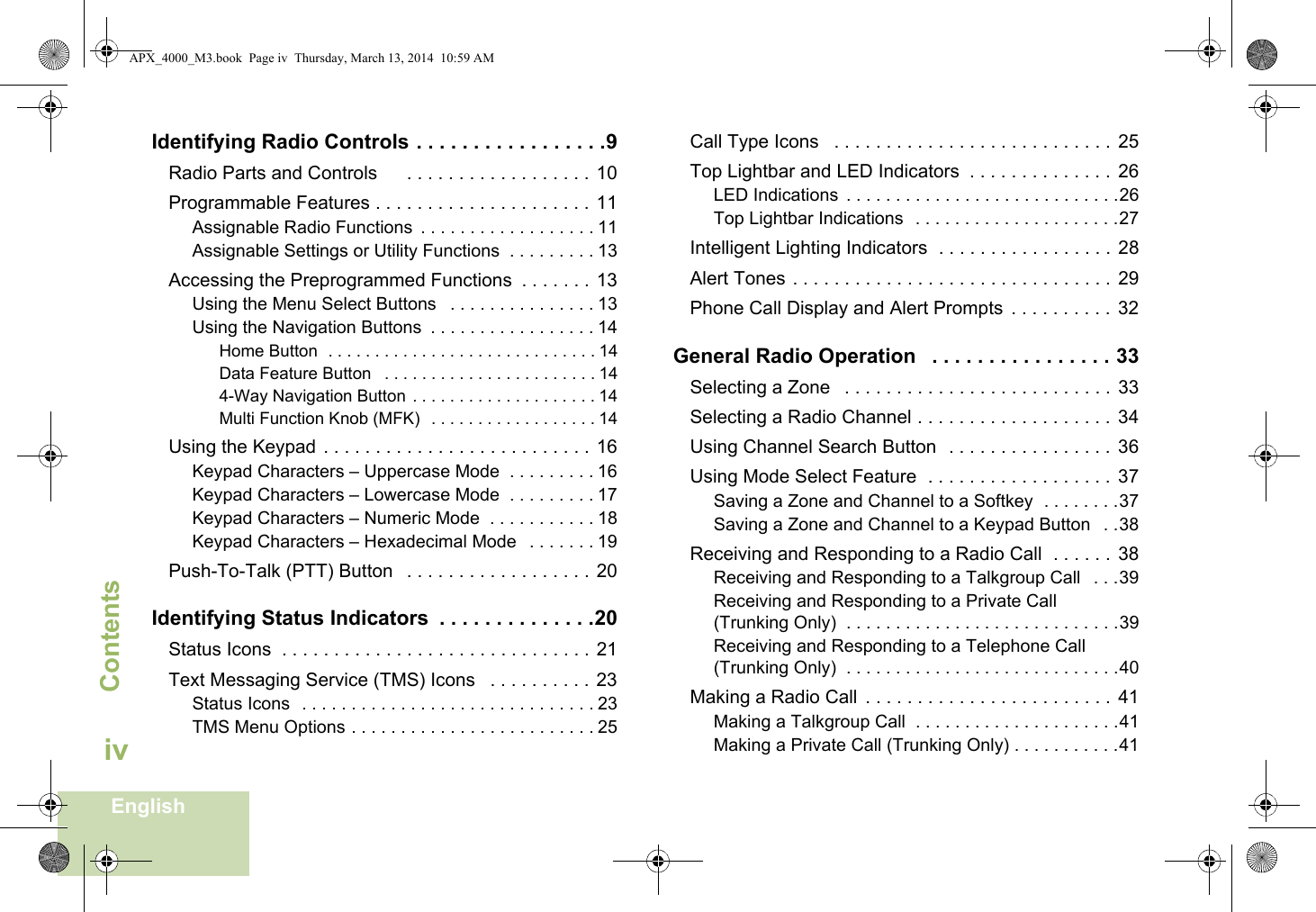ContentsEnglishivIdentifying Radio Controls . . . . . . . . . . . . . . . . .9Radio Parts and Controls      . . . . . . . . . . . . . . . . . . 10Programmable Features . . . . . . . . . . . . . . . . . . . . . 11Assignable Radio Functions  . . . . . . . . . . . . . . . . . . 11Assignable Settings or Utility Functions  . . . . . . . . . 13Accessing the Preprogrammed Functions  . . . . . . . 13Using the Menu Select Buttons   . . . . . . . . . . . . . . . 13Using the Navigation Buttons  . . . . . . . . . . . . . . . . . 14Home Button  . . . . . . . . . . . . . . . . . . . . . . . . . . . . . 14Data Feature Button   . . . . . . . . . . . . . . . . . . . . . . . 144-Way Navigation Button . . . . . . . . . . . . . . . . . . . . 14Multi Function Knob (MFK)  . . . . . . . . . . . . . . . . . . 14Using the Keypad  . . . . . . . . . . . . . . . . . . . . . . . . . .  16Keypad Characters – Uppercase Mode  . . . . . . . . . 16Keypad Characters – Lowercase Mode  . . . . . . . . . 17Keypad Characters – Numeric Mode  . . . . . . . . . . . 18Keypad Characters – Hexadecimal Mode   . . . . . . . 19Push-To-Talk (PTT) Button   . . . . . . . . . . . . . . . . . . 20Identifying Status Indicators  . . . . . . . . . . . . . .20Status Icons  . . . . . . . . . . . . . . . . . . . . . . . . . . . . . . 21Text Messaging Service (TMS) Icons   . . . . . . . . . . 23Status Icons  . . . . . . . . . . . . . . . . . . . . . . . . . . . . . . 23TMS Menu Options . . . . . . . . . . . . . . . . . . . . . . . . . 25Call Type Icons   . . . . . . . . . . . . . . . . . . . . . . . . . . .  25Top Lightbar and LED Indicators  . . . . . . . . . . . . . .  26LED Indications  . . . . . . . . . . . . . . . . . . . . . . . . . . . .26Top Lightbar Indications  . . . . . . . . . . . . . . . . . . . . .27Intelligent Lighting Indicators  . . . . . . . . . . . . . . . . .  28Alert Tones . . . . . . . . . . . . . . . . . . . . . . . . . . . . . . .  29Phone Call Display and Alert Prompts  . . . . . . . . . .  32General Radio Operation   . . . . . . . . . . . . . . . . 33Selecting a Zone   . . . . . . . . . . . . . . . . . . . . . . . . . .  33Selecting a Radio Channel . . . . . . . . . . . . . . . . . . .  34Using Channel Search Button  . . . . . . . . . . . . . . . .  36Using Mode Select Feature  . . . . . . . . . . . . . . . . . .  37Saving a Zone and Channel to a Softkey  . . . . . . . .37Saving a Zone and Channel to a Keypad Button   . .38Receiving and Responding to a Radio Call  . . . . . .  38Receiving and Responding to a Talkgroup Call   . . .39Receiving and Responding to a Private Call (Trunking Only)  . . . . . . . . . . . . . . . . . . . . . . . . . . . .39Receiving and Responding to a Telephone Call (Trunking Only)  . . . . . . . . . . . . . . . . . . . . . . . . . . . .40Making a Radio Call  . . . . . . . . . . . . . . . . . . . . . . . .  41Making a Talkgroup Call  . . . . . . . . . . . . . . . . . . . . .41Making a Private Call (Trunking Only) . . . . . . . . . . .41APX_4000_M3.book  Page iv  Thursday, March 13, 2014  10:59 AM