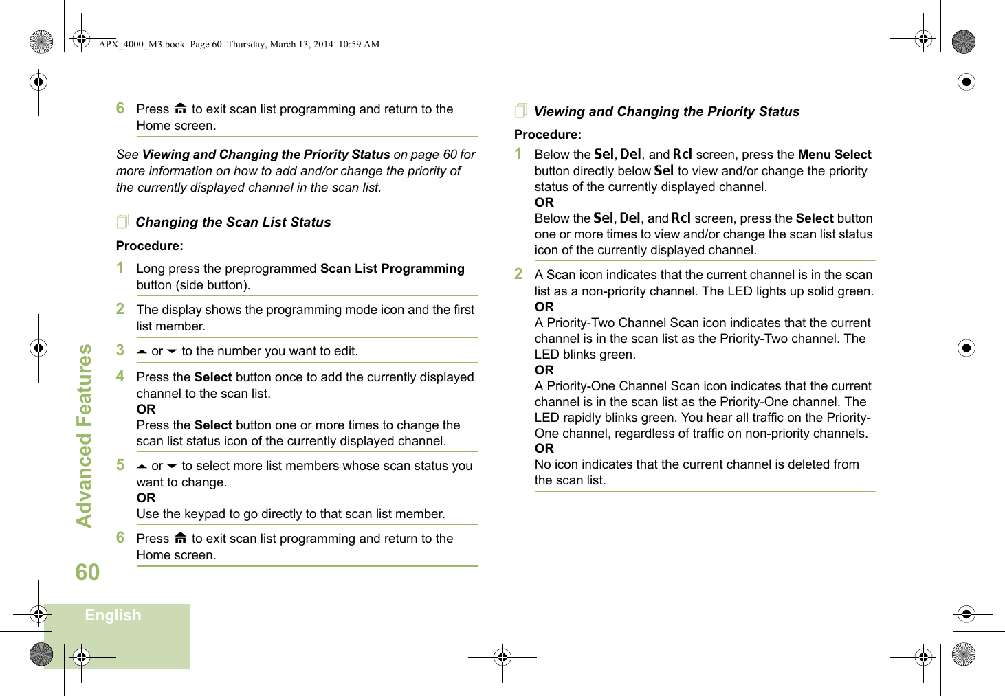 Advanced FeaturesEnglish606Press H to exit scan list programming and return to the Home screen.See Viewing and Changing the Priority Status on page 60 for more information on how to add and/or change the priority of the currently displayed channel in the scan list.Changing the Scan List StatusProcedure:1Long press the preprogrammed Scan List Programming button (side button).2The display shows the programming mode icon and the first list member.3U or D to the number you want to edit.4Press the Select button once to add the currently displayed channel to the scan list.ORPress the Select button one or more times to change the scan list status icon of the currently displayed channel.5U or D to select more list members whose scan status you want to change.ORUse the keypad to go directly to that scan list member.6Press H to exit scan list programming and return to the Home screen.Viewing and Changing the Priority StatusProcedure:1Below the Sel, Del, and Rcl screen, press the Menu Select button directly below Sel to view and/or change the priority status of the currently displayed channel.ORBelow the Sel, Del, and Rcl screen, press the Select button one or more times to view and/or change the scan list status icon of the currently displayed channel.2A Scan icon indicates that the current channel is in the scan list as a non-priority channel. The LED lights up solid green.ORA Priority-Two Channel Scan icon indicates that the current channel is in the scan list as the Priority-Two channel. The LED blinks green.ORA Priority-One Channel Scan icon indicates that the current channel is in the scan list as the Priority-One channel. The LED rapidly blinks green. You hear all traffic on the Priority-One channel, regardless of traffic on non-priority channels. ORNo icon indicates that the current channel is deleted from the scan list.APX_4000_M3.book  Page 60  Thursday, March 13, 2014  10:59 AM