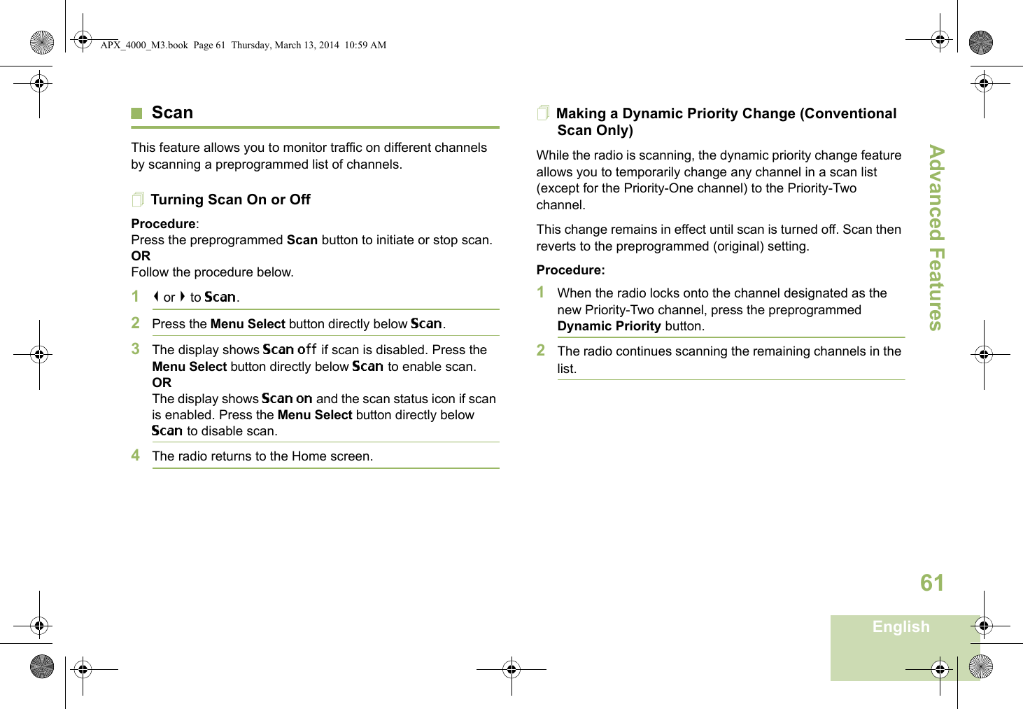 Advanced FeaturesEnglish61ScanThis feature allows you to monitor traffic on different channels by scanning a preprogrammed list of channels.Turning Scan On or OffProcedure: Press the preprogrammed Scan button to initiate or stop scan.OR Follow the procedure below.1&lt; or &gt; to Scan.2Press the Menu Select button directly below Scan.3The display shows Scan off if scan is disabled. Press the Menu Select button directly below Scan to enable scan.ORThe display shows Scan on and the scan status icon if scan is enabled. Press the Menu Select button directly below Scan to disable scan.4The radio returns to the Home screen.Making a Dynamic Priority Change (Conventional Scan Only)While the radio is scanning, the dynamic priority change feature allows you to temporarily change any channel in a scan list (except for the Priority-One channel) to the Priority-Two channel.This change remains in effect until scan is turned off. Scan then reverts to the preprogrammed (original) setting.Procedure:1When the radio locks onto the channel designated as the new Priority-Two channel, press the preprogrammed Dynamic Priority button.2The radio continues scanning the remaining channels in the list.APX_4000_M3.book  Page 61  Thursday, March 13, 2014  10:59 AM