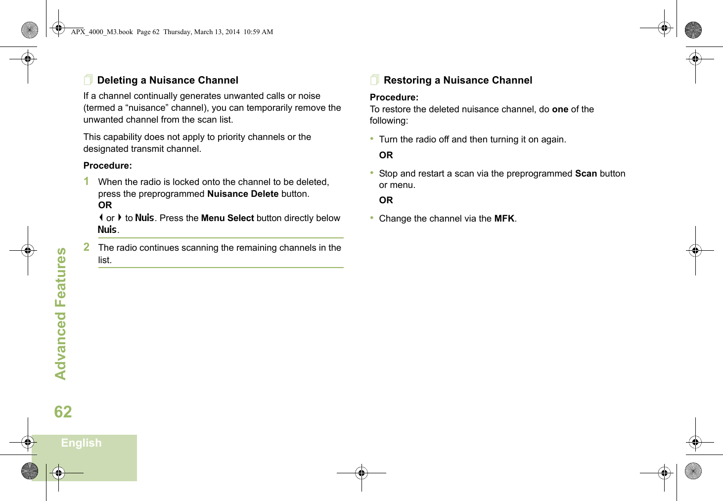 Advanced FeaturesEnglish62Deleting a Nuisance ChannelIf a channel continually generates unwanted calls or noise (termed a “nuisance” channel), you can temporarily remove the unwanted channel from the scan list.This capability does not apply to priority channels or the designated transmit channel.Procedure:1When the radio is locked onto the channel to be deleted, press the preprogrammed Nuisance Delete button.OR&lt; or &gt; to Nuis. Press the Menu Select button directly below Nuis.2The radio continues scanning the remaining channels in the list.Restoring a Nuisance ChannelProcedure: To restore the deleted nuisance channel, do one of the following:•Turn the radio off and then turning it on again. OR•Stop and restart a scan via the preprogrammed Scan button or menu. OR•Change the channel via the MFK.APX_4000_M3.book  Page 62  Thursday, March 13, 2014  10:59 AM