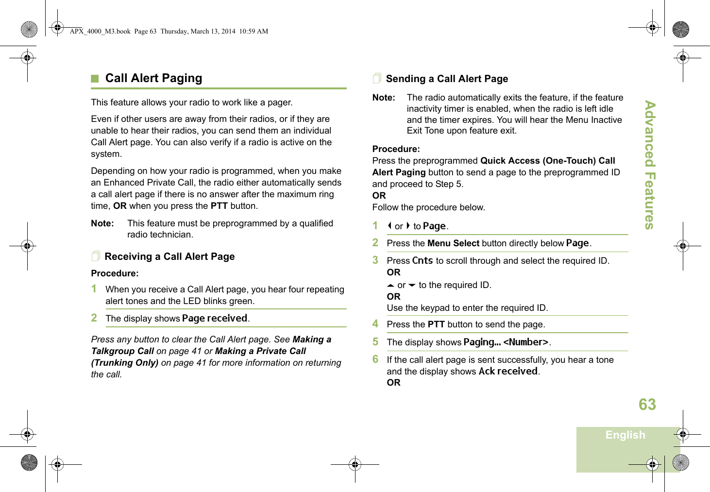 Advanced FeaturesEnglish63Call Alert PagingThis feature allows your radio to work like a pager. Even if other users are away from their radios, or if they are unable to hear their radios, you can send them an individual Call Alert page. You can also verify if a radio is active on the system.Depending on how your radio is programmed, when you make an Enhanced Private Call, the radio either automatically sends a call alert page if there is no answer after the maximum ring time, OR when you press the PTT button. Note: This feature must be preprogrammed by a qualified radio technician.Receiving a Call Alert PageProcedure:1When you receive a Call Alert page, you hear four repeating alert tones and the LED blinks green. 2The display shows Page received.Press any button to clear the Call Alert page. See Making a Talkgroup Call on page 41 or Making a Private Call (Trunking Only) on page 41 for more information on returning the call.Sending a Call Alert PageNote: The radio automatically exits the feature, if the feature inactivity timer is enabled, when the radio is left idle and the timer expires. You will hear the Menu Inactive Exit Tone upon feature exit.Procedure:Press the preprogrammed Quick Access (One-Touch) Call Alert Paging button to send a page to the preprogrammed ID and proceed to Step 5. ORFollow the procedure below. 1&lt; or &gt; to Page.2Press the Menu Select button directly below Page.3Press Cnts to scroll through and select the required ID.ORU or D to the required ID.ORUse the keypad to enter the required ID.4Press the PTT button to send the page.5The display shows Paging... &lt;Number&gt;.6If the call alert page is sent successfully, you hear a tone and the display shows Ack received.ORAPX_4000_M3.book  Page 63  Thursday, March 13, 2014  10:59 AM