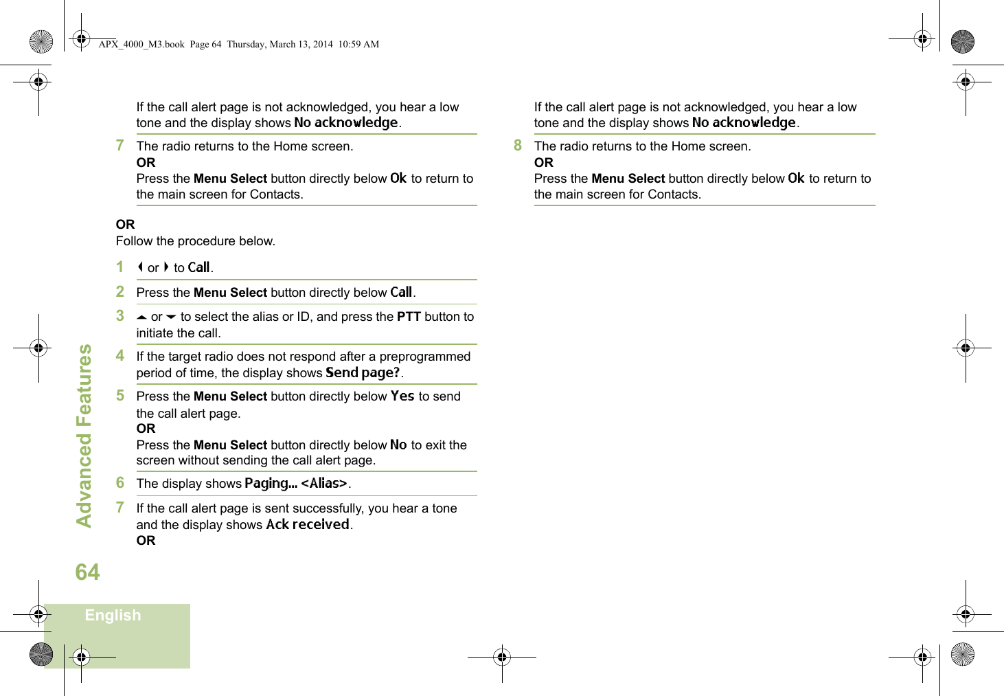 Advanced FeaturesEnglish64If the call alert page is not acknowledged, you hear a low tone and the display shows No acknowledge.7The radio returns to the Home screen.ORPress the Menu Select button directly below Ok to return to the main screen for Contacts.ORFollow the procedure below. 1&lt; or &gt; to Call.2Press the Menu Select button directly below Call.3U or D to select the alias or ID, and press the PTT button to initiate the call.4If the target radio does not respond after a preprogrammed period of time, the display shows Send page?.5Press the Menu Select button directly below Yes to send the call alert page.ORPress the Menu Select button directly below No to exit the screen without sending the call alert page.6The display shows Paging... &lt;Alias&gt;.7If the call alert page is sent successfully, you hear a tone and the display shows Ack received.ORIf the call alert page is not acknowledged, you hear a low tone and the display shows No acknowledge.8The radio returns to the Home screen.ORPress the Menu Select button directly below Ok to return to the main screen for Contacts.APX_4000_M3.book  Page 64  Thursday, March 13, 2014  10:59 AM