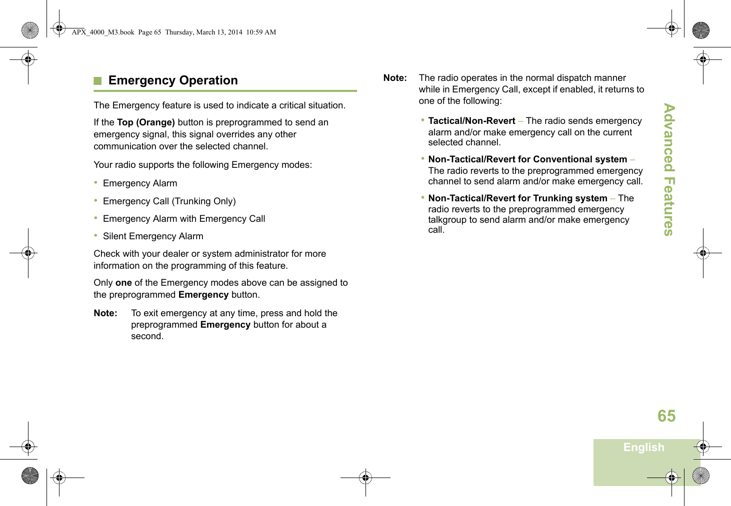 Advanced FeaturesEnglish65Emergency OperationThe Emergency feature is used to indicate a critical situation.If the Top (Orange) button is preprogrammed to send an emergency signal, this signal overrides any other communication over the selected channel.Your radio supports the following Emergency modes:•Emergency Alarm•Emergency Call (Trunking Only)•Emergency Alarm with Emergency Call•Silent Emergency AlarmCheck with your dealer or system administrator for more information on the programming of this feature.Only one of the Emergency modes above can be assigned to the preprogrammed Emergency button.Note: To exit emergency at any time, press and hold the preprogrammed Emergency button for about a second.Note: The radio operates in the normal dispatch manner while in Emergency Call, except if enabled, it returns to one of the following:•Tactical/Non-Revert – The radio sends emergency alarm and/or make emergency call on the current selected channel.•Non-Tactical/Revert for Conventional system – The radio reverts to the preprogrammed emergency channel to send alarm and/or make emergency call.•Non-Tactical/Revert for Trunking system – The radio reverts to the preprogrammed emergency talkgroup to send alarm and/or make emergency call. APX_4000_M3.book  Page 65  Thursday, March 13, 2014  10:59 AM