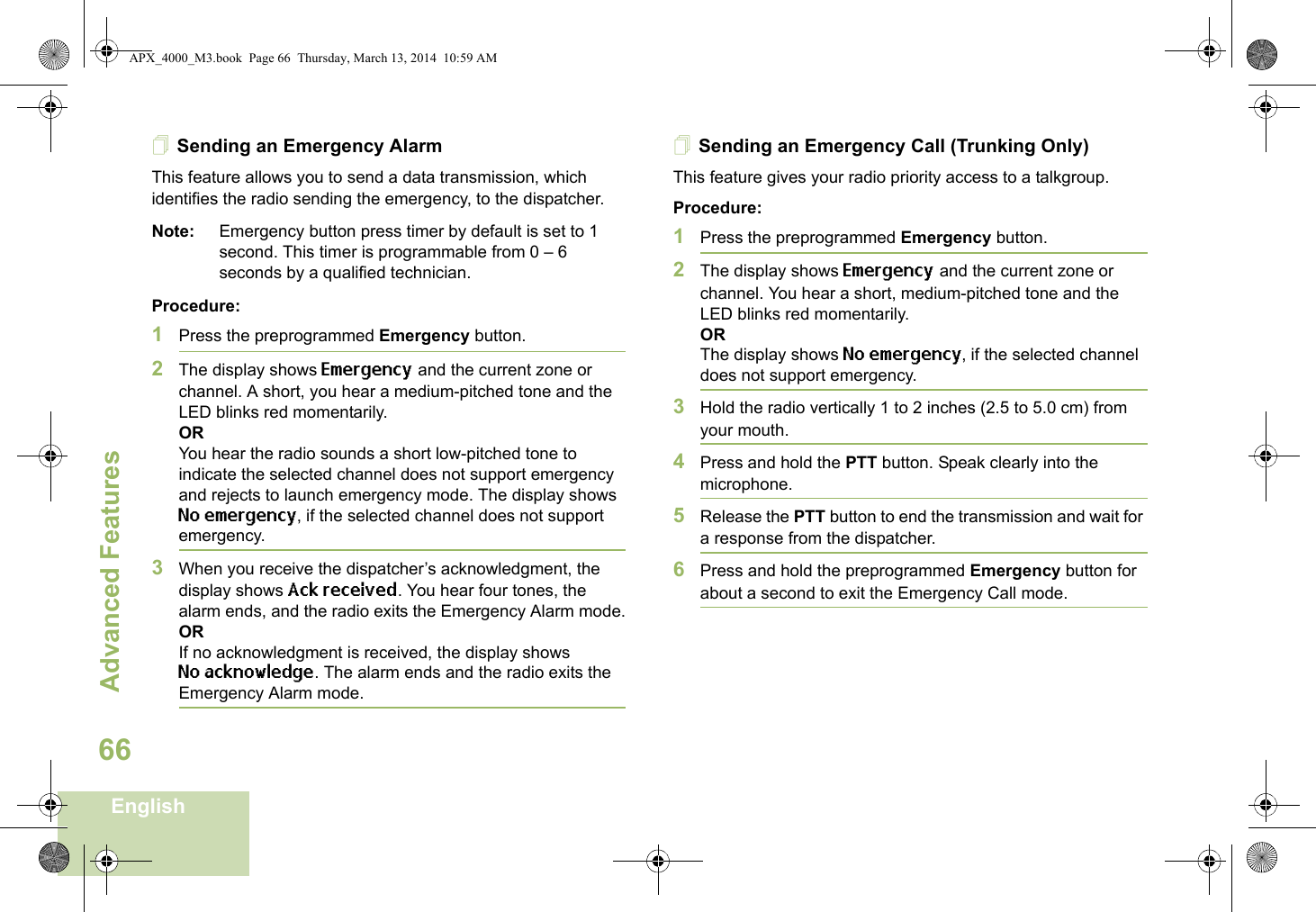 Advanced FeaturesEnglish66Sending an Emergency AlarmThis feature allows you to send a data transmission, which identifies the radio sending the emergency, to the dispatcher.Note: Emergency button press timer by default is set to 1 second. This timer is programmable from 0 – 6 seconds by a qualified technician.Procedure: 1Press the preprogrammed Emergency button.2The display shows Emergency and the current zone or channel. A short, you hear a medium-pitched tone and the LED blinks red momentarily.ORYou hear the radio sounds a short low-pitched tone to indicate the selected channel does not support emergency and rejects to launch emergency mode. The display shows No emergency, if the selected channel does not support emergency.3When you receive the dispatcher’s acknowledgment, the display shows Ack received. You hear four tones, the alarm ends, and the radio exits the Emergency Alarm mode.ORIf no acknowledgment is received, the display shows No acknowledge. The alarm ends and the radio exits the Emergency Alarm mode.Sending an Emergency Call (Trunking Only)This feature gives your radio priority access to a talkgroup.Procedure: 1Press the preprogrammed Emergency button.2The display shows Emergency and the current zone or channel. You hear a short, medium-pitched tone and the LED blinks red momentarily.ORThe display shows No emergency, if the selected channel does not support emergency.3Hold the radio vertically 1 to 2 inches (2.5 to 5.0 cm) from your mouth.4Press and hold the PTT button. Speak clearly into the microphone.5Release the PTT button to end the transmission and wait for a response from the dispatcher.6Press and hold the preprogrammed Emergency button for about a second to exit the Emergency Call mode.APX_4000_M3.book  Page 66  Thursday, March 13, 2014  10:59 AM