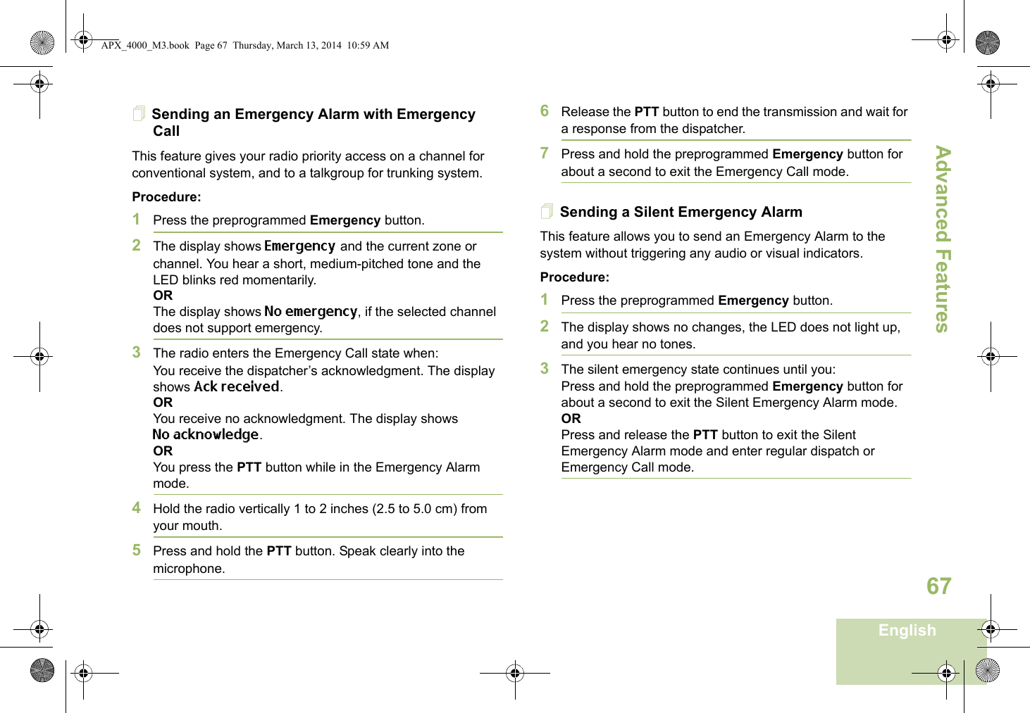 Advanced FeaturesEnglish67Sending an Emergency Alarm with Emergency CallThis feature gives your radio priority access on a channel for conventional system, and to a talkgroup for trunking system.Procedure: 1Press the preprogrammed Emergency button.2The display shows Emergency and the current zone or channel. You hear a short, medium-pitched tone and the LED blinks red momentarily.ORThe display shows No emergency, if the selected channel does not support emergency.3The radio enters the Emergency Call state when:You receive the dispatcher’s acknowledgment. The display shows Ack received.ORYou receive no acknowledgment. The display shows No acknowledge. ORYou press the PTT button while in the Emergency Alarm mode.4Hold the radio vertically 1 to 2 inches (2.5 to 5.0 cm) from your mouth.5Press and hold the PTT button. Speak clearly into the microphone.6Release the PTT button to end the transmission and wait for a response from the dispatcher.7Press and hold the preprogrammed Emergency button for about a second to exit the Emergency Call mode.Sending a Silent Emergency AlarmThis feature allows you to send an Emergency Alarm to the system without triggering any audio or visual indicators.Procedure: 1Press the preprogrammed Emergency button.2The display shows no changes, the LED does not light up, and you hear no tones.3The silent emergency state continues until you:Press and hold the preprogrammed Emergency button for about a second to exit the Silent Emergency Alarm mode.ORPress and release the PTT button to exit the Silent Emergency Alarm mode and enter regular dispatch or Emergency Call mode.APX_4000_M3.book  Page 67  Thursday, March 13, 2014  10:59 AM