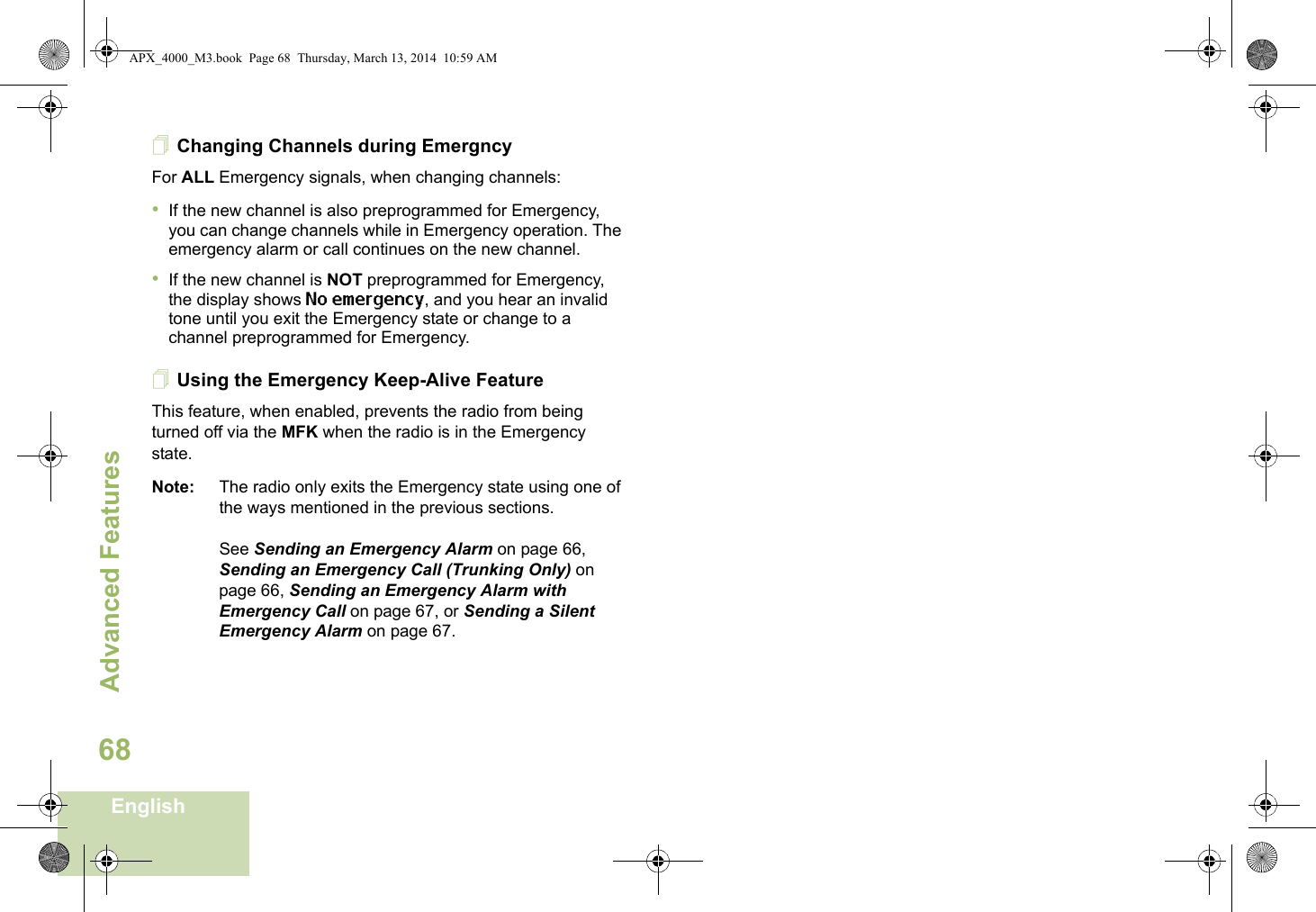 Advanced FeaturesEnglish68Changing Channels during EmergncyFor ALL Emergency signals, when changing channels:•If the new channel is also preprogrammed for Emergency, you can change channels while in Emergency operation. The emergency alarm or call continues on the new channel.•If the new channel is NOT preprogrammed for Emergency, the display shows No emergency, and you hear an invalid tone until you exit the Emergency state or change to a channel preprogrammed for Emergency.Using the Emergency Keep-Alive FeatureThis feature, when enabled, prevents the radio from being turned off via the MFK when the radio is in the Emergency state.Note: The radio only exits the Emergency state using one of the ways mentioned in the previous sections. See Sending an Emergency Alarm on page 66, Sending an Emergency Call (Trunking Only) on page 66, Sending an Emergency Alarm with Emergency Call on page 67, or Sending a Silent Emergency Alarm on page 67.APX_4000_M3.book  Page 68  Thursday, March 13, 2014  10:59 AM