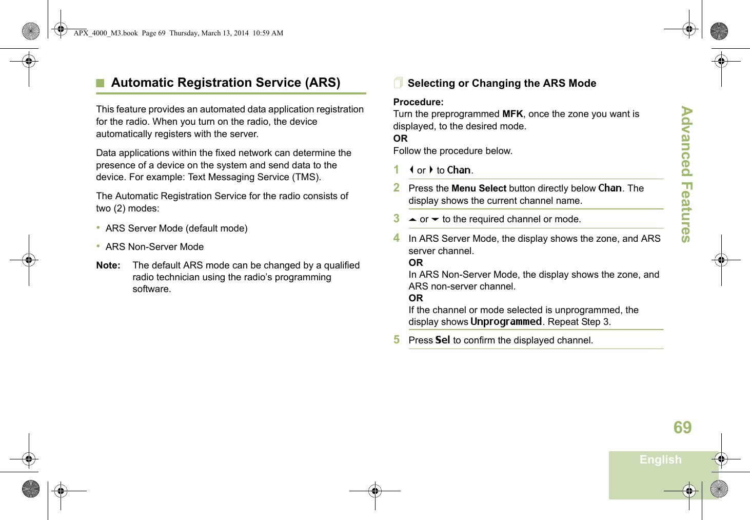 Advanced FeaturesEnglish69Automatic Registration Service (ARS)This feature provides an automated data application registration for the radio. When you turn on the radio, the device automatically registers with the server. Data applications within the fixed network can determine the presence of a device on the system and send data to the device. For example: Text Messaging Service (TMS).The Automatic Registration Service for the radio consists of two (2) modes: •ARS Server Mode (default mode)•ARS Non-Server ModeNote: The default ARS mode can be changed by a qualified radio technician using the radio’s programming software.Selecting or Changing the ARS ModeProcedure:Turn the preprogrammed MFK, once the zone you want is displayed, to the desired mode.ORFollow the procedure below.1&lt; or &gt; to Chan.2Press the Menu Select button directly below Chan. The display shows the current channel name.3U or D to the required channel or mode.4In ARS Server Mode, the display shows the zone, and ARS server channel.ORIn ARS Non-Server Mode, the display shows the zone, and ARS non-server channel.ORIf the channel or mode selected is unprogrammed, the display shows Unprogrammed. Repeat Step 3.5Press Sel to confirm the displayed channel.Advanced  APX_4000_M3.book  Page 69  Thursday, March 13, 2014  10:59 AM