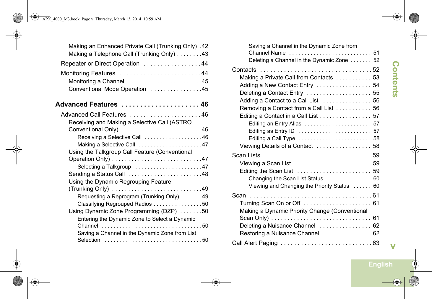 ContentsEnglishvMaking an Enhanced Private Call (Trunking Only)  .42Making a Telephone Call (Trunking Only) . . . . . . . .43Repeater or Direct Operation   . . . . . . . . . . . . . . . . . 44Monitoring Features   . . . . . . . . . . . . . . . . . . . . . . . . 44Monitoring a Channel   . . . . . . . . . . . . . . . . . . . . . . .45Conventional Mode Operation   . . . . . . . . . . . . . . . .45Advanced Features  . . . . . . . . . . . . . . . . . . . . . 46Advanced Call Features  . . . . . . . . . . . . . . . . . . . . . 46Receiving and Making a Selective Call (ASTRO Conventional Only)  . . . . . . . . . . . . . . . . . . . . . . . . .46Receiving a Selective Call  . . . . . . . . . . . . . . . . . . .46Making a Selective Call  . . . . . . . . . . . . . . . . . . . . .47Using the Talkgroup Call Feature (Conventional Operation Only) . . . . . . . . . . . . . . . . . . . . . . . . . . . .47Selecting a Talkgroup   . . . . . . . . . . . . . . . . . . . . . .47Sending a Status Call  . . . . . . . . . . . . . . . . . . . . . . .48Using the Dynamic Regrouping Feature (Trunking Only)  . . . . . . . . . . . . . . . . . . . . . . . . . . . .49Requesting a Reprogram (Trunking Only)  . . . . . . .49Classifying Regrouped Radios . . . . . . . . . . . . . . . . 50Using Dynamic Zone Programming (DZP)  . . . . . . .50Entering the Dynamic Zone to Select a Dynamic Channel  . . . . . . . . . . . . . . . . . . . . . . . . . . . . . . . . .50Saving a Channel in the Dynamic Zone from List Selection   . . . . . . . . . . . . . . . . . . . . . . . . . . . . . . . .50Saving a Channel in the Dynamic Zone from Channel Name  . . . . . . . . . . . . . . . . . . . . . . . . . . .  51Deleting a Channel in the Dynamic Zone  . . . . . . .  52Contacts  . . . . . . . . . . . . . . . . . . . . . . . . . . . . . . . . . 52Making a Private Call from Contacts  . . . . . . . . . . .  53Adding a New Contact Entry  . . . . . . . . . . . . . . . . .  54Deleting a Contact Entry  . . . . . . . . . . . . . . . . . . . .  55Adding a Contact to a Call List   . . . . . . . . . . . . . . .  56Removing a Contact from a Call List  . . . . . . . . . . .  56Editing a Contact in a Call List . . . . . . . . . . . . . . . .  57Editing an Entry Alias  . . . . . . . . . . . . . . . . . . . . . .  57Editing as Entry ID  . . . . . . . . . . . . . . . . . . . . . . . .  57Editing a Call Type  . . . . . . . . . . . . . . . . . . . . . . . .  58Viewing Details of a Contact  . . . . . . . . . . . . . . . . .  58Scan Lists  . . . . . . . . . . . . . . . . . . . . . . . . . . . . . . . . 59Viewing a Scan List  . . . . . . . . . . . . . . . . . . . . . . . .  59Editing the Scan List   . . . . . . . . . . . . . . . . . . . . . . .  59Changing the Scan List Status  . . . . . . . . . . . . . . .  60Viewing and Changing the Priority Status   . . . . . .  60Scan  . . . . . . . . . . . . . . . . . . . . . . . . . . . . . . . . . . . . 61Turning Scan On or Off  . . . . . . . . . . . . . . . . . . . . .  61Making a Dynamic Priority Change (Conventional Scan Only)  . . . . . . . . . . . . . . . . . . . . . . . . . . . . . . .  61Deleting a Nuisance Channel   . . . . . . . . . . . . . . . .  62Restoring a Nuisance Channel   . . . . . . . . . . . . . . .  62Call Alert Paging  . . . . . . . . . . . . . . . . . . . . . . . . . . . 63APX_4000_M3.book  Page v  Thursday, March 13, 2014  10:59 AM