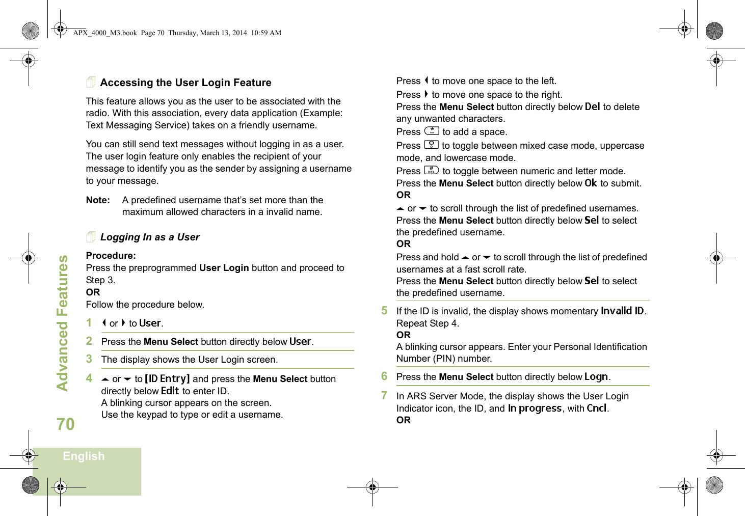 Advanced FeaturesEnglish70Accessing the User Login FeatureThis feature allows you as the user to be associated with the radio. With this association, every data application (Example: Text Messaging Service) takes on a friendly username.You can still send text messages without logging in as a user. The user login feature only enables the recipient of your message to identify you as the sender by assigning a username to your message.Note: A predefined username that’s set more than the maximum allowed characters in a invalid name.Logging In as a UserProcedure:Press the preprogrammed User Login button and proceed to Step 3.ORFollow the procedure below.1&lt; or &gt; to User.2Press the Menu Select button directly below User. 3The display shows the User Login screen.4U or D to {ID Entry} and press the Menu Select button directly below Edit to enter ID.A blinking cursor appears on the screen.Use the keypad to type or edit a username.Press &lt; to move one space to the left. Press &gt; to move one space to the right.Press the Menu Select button directly below Del to delete any unwanted characters.Press * to add a space.Press 0 to toggle between mixed case mode, uppercase mode, and lowercase mode.Press # to toggle between numeric and letter mode.Press the Menu Select button directly below Ok to submit.ORU or D to scroll through the list of predefined usernames.Press the Menu Select button directly below Sel to select the predefined username.ORPress and hold U or D to scroll through the list of predefined usernames at a fast scroll rate.Press the Menu Select button directly below Sel to select the predefined username.5If the ID is invalid, the display shows momentary Invalid ID. Repeat Step 4.ORA blinking cursor appears. Enter your Personal Identification Number (PIN) number. 6Press the Menu Select button directly below Logn.7In ARS Server Mode, the display shows the User Login Indicator icon, the ID, and In progress, with Cncl.ORAPX_4000_M3.book  Page 70  Thursday, March 13, 2014  10:59 AM