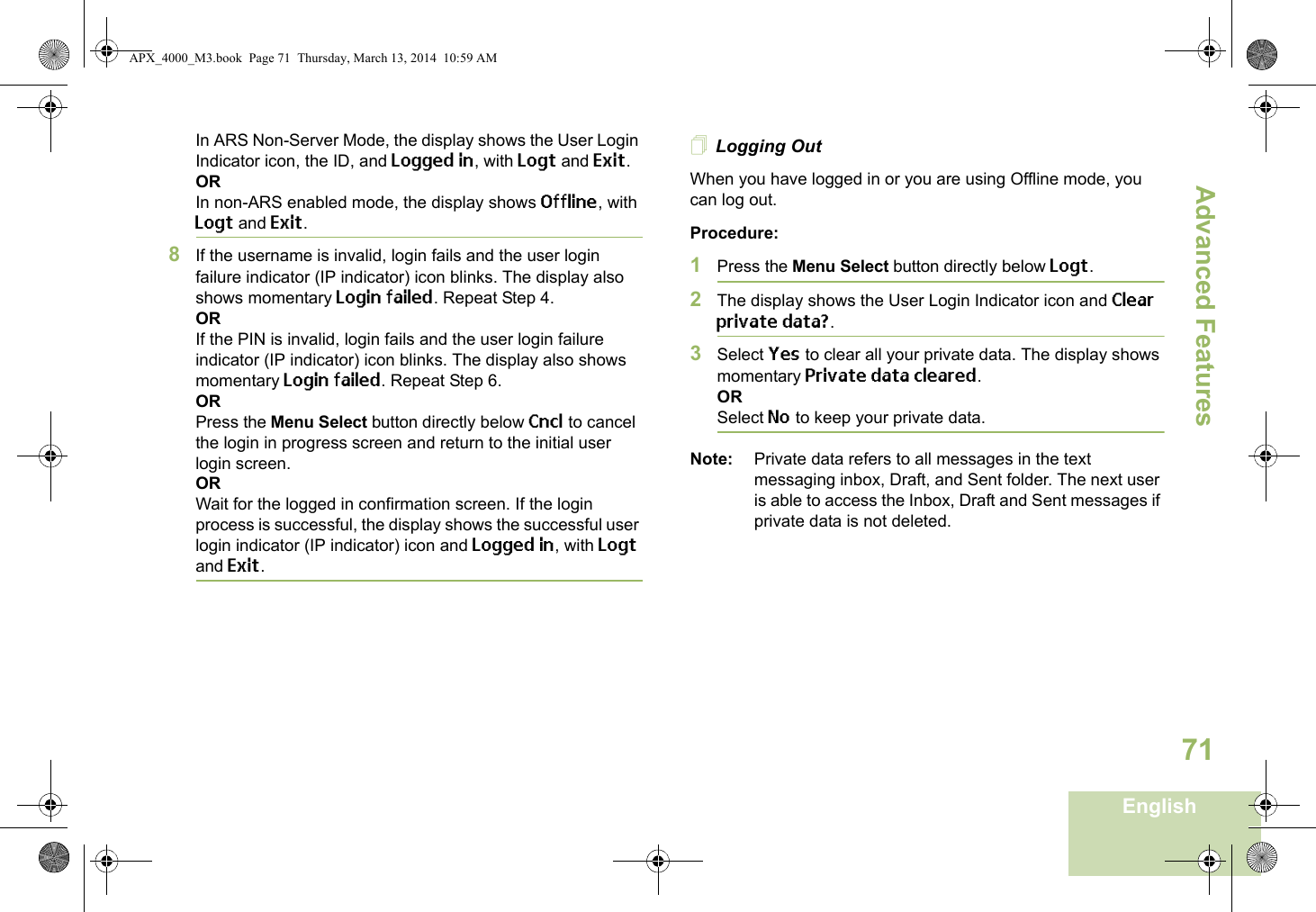 Advanced FeaturesEnglish71In ARS Non-Server Mode, the display shows the User Login Indicator icon, the ID, and Logged in, with Logt and Exit.ORIn non-ARS enabled mode, the display shows Offline, with Logt and Exit.8If the username is invalid, login fails and the user login failure indicator (IP indicator) icon blinks. The display also shows momentary Login failed. Repeat Step 4.ORIf the PIN is invalid, login fails and the user login failure indicator (IP indicator) icon blinks. The display also shows momentary Login failed. Repeat Step 6.ORPress the Menu Select button directly below Cncl to cancel the login in progress screen and return to the initial user login screen.ORWait for the logged in confirmation screen. If the login process is successful, the display shows the successful user login indicator (IP indicator) icon and Logged in, with Logt and Exit.Logging OutWhen you have logged in or you are using Offline mode, you can log out.Procedure:1Press the Menu Select button directly below Logt.2The display shows the User Login Indicator icon and Clear private data?.3Select Yes to clear all your private data. The display shows momentary Private data cleared.ORSelect No to keep your private data.Note: Private data refers to all messages in the text messaging inbox, Draft, and Sent folder. The next user is able to access the Inbox, Draft and Sent messages if private data is not deleted.APX_4000_M3.book  Page 71  Thursday, March 13, 2014  10:59 AM