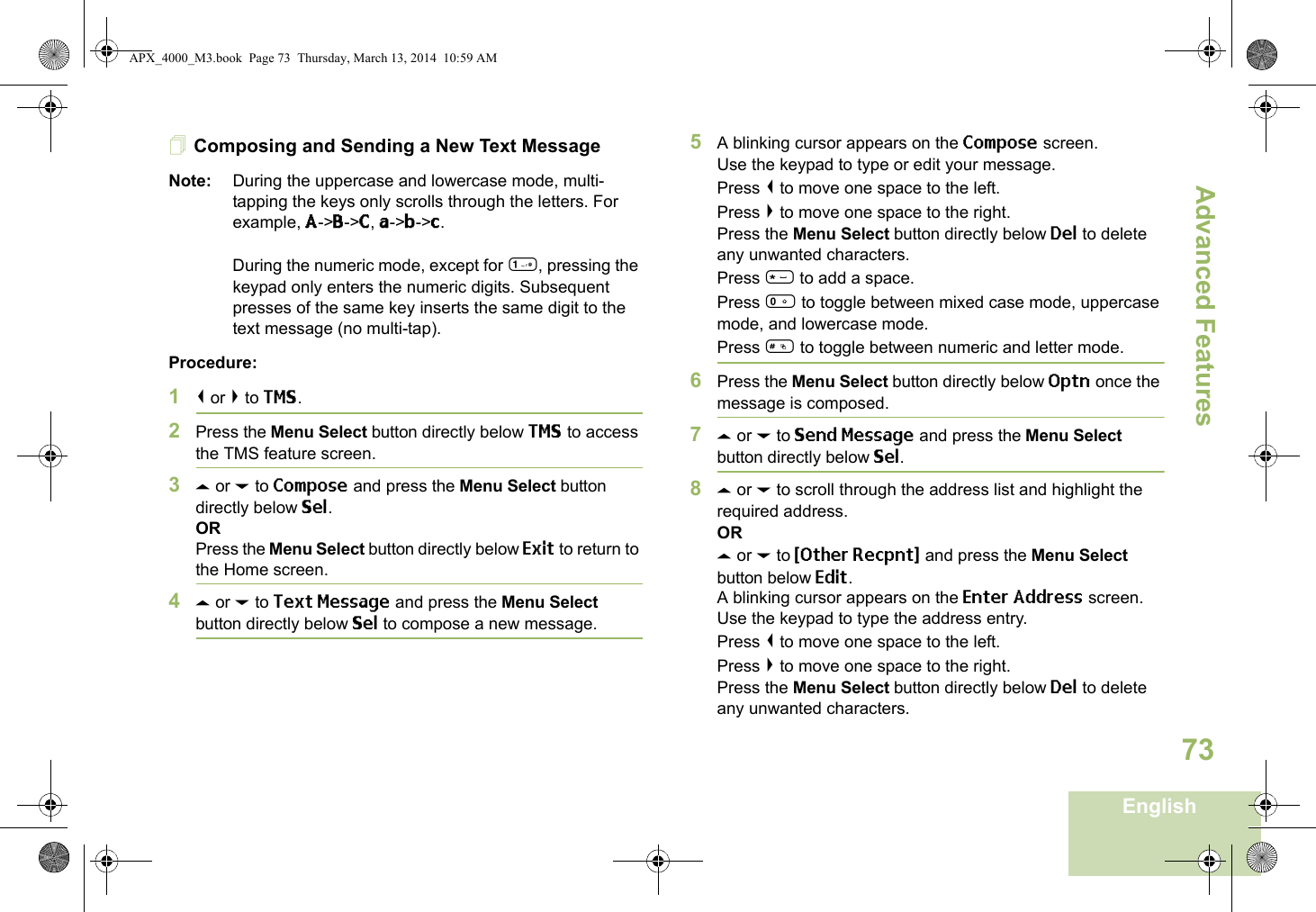 Advanced FeaturesEnglish73Composing and Sending a New Text MessageNote: During the uppercase and lowercase mode, multi-tapping the keys only scrolls through the letters. For example, A-&gt;B-&gt;C, a-&gt;b-&gt;c.During the numeric mode, except for 1, pressing the keypad only enters the numeric digits. Subsequent presses of the same key inserts the same digit to the text message (no multi-tap).Procedure:1&lt; or &gt; to TMS.2Press the Menu Select button directly below TMS to access the TMS feature screen.3U or D to Compose and press the Menu Select button directly below Sel.ORPress the Menu Select button directly below Exit to return to the Home screen.4U or D to Text Message and press the Menu Select button directly below Sel to compose a new message.5A blinking cursor appears on the Compose screen.Use the keypad to type or edit your message.Press &lt; to move one space to the left. Press &gt; to move one space to the right.Press the Menu Select button directly below Del to delete any unwanted characters.Press * to add a space.Press 0 to toggle between mixed case mode, uppercase mode, and lowercase mode.Press # to toggle between numeric and letter mode.6Press the Menu Select button directly below Optn once the message is composed.7U or D to Send Message and press the Menu Select button directly below Sel.8U or D to scroll through the address list and highlight the required address.ORU or D to {Other Recpnt} and press the Menu Select button below Edit.A blinking cursor appears on the Enter Address screen.Use the keypad to type the address entry.Press &lt; to move one space to the left. Press &gt; to move one space to the right.Press the Menu Select button directly below Del to delete any unwanted characters.APX_4000_M3.book  Page 73  Thursday, March 13, 2014  10:59 AM