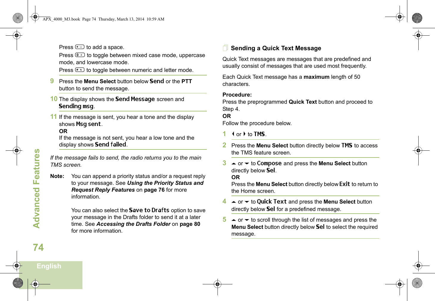 Advanced FeaturesEnglish74Press * to add a space.Press 0 to toggle between mixed case mode, uppercase mode, and lowercase mode.Press # to toggle between numeric and letter mode.9Press the Menu Select button below Send or the PTT button to send the message.10 The display shows the Send Message screen and Sending msg.11 If the message is sent, you hear a tone and the display shows Msg sent.ORIf the message is not sent, you hear a low tone and the display shows Send failed.If the message fails to send, the radio returns you to the main TMS screen.Note: You can append a priority status and/or a request reply to your message. See Using the Priority Status and Request Reply Features on page 76 for more information.You can also select the Save to Drafts option to save your message in the Drafts folder to send it at a later time. See Accessing the Drafts Folder on page 80 for more information.Sending a Quick Text MessageQuick Text messages are messages that are predefined and usually consist of messages that are used most frequently.Each Quick Text message has a maximum length of 50 characters.Procedure:Press the preprogrammed Quick Text button and proceed to Step 4.ORFollow the procedure below.1&lt; or &gt; to TMS.2Press the Menu Select button directly below TMS to access the TMS feature screen.3U or D to Compose and press the Menu Select button directly below Sel.ORPress the Menu Select button directly below Exit to return to the Home screen.4U or D to Quick Text and press the Menu Select button directly below Sel for a predefined message.5U or D to scroll through the list of messages and press the Menu Select button directly below Sel to select the required message.APX_4000_M3.book  Page 74  Thursday, March 13, 2014  10:59 AM