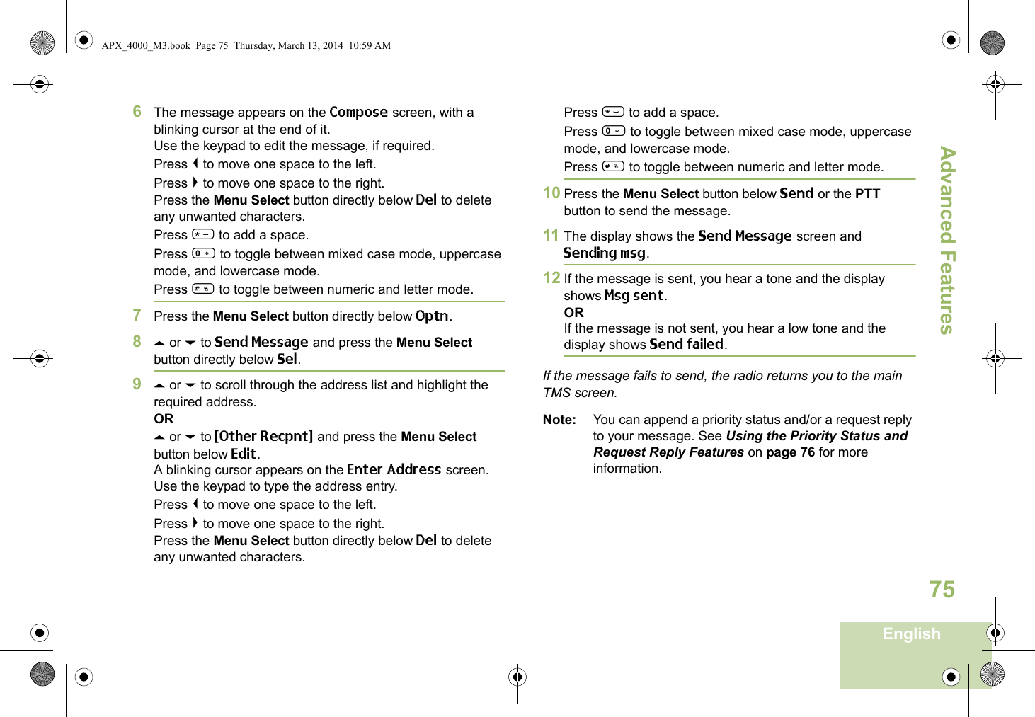 Advanced FeaturesEnglish756The message appears on the Compose screen, with a blinking cursor at the end of it.Use the keypad to edit the message, if required.Press &lt; to move one space to the left. Press &gt; to move one space to the right.Press the Menu Select button directly below Del to delete any unwanted characters.Press * to add a space.Press 0 to toggle between mixed case mode, uppercase mode, and lowercase mode.Press # to toggle between numeric and letter mode.7Press the Menu Select button directly below Optn.8U or D to Send Message and press the Menu Select button directly below Sel.9U or D to scroll through the address list and highlight the required address.ORU or D to {Other Recpnt} and press the Menu Select button below Edit.A blinking cursor appears on the Enter Address screen.Use the keypad to type the address entry.Press &lt; to move one space to the left. Press &gt; to move one space to the right.Press the Menu Select button directly below Del to delete any unwanted characters.Press * to add a space.Press 0 to toggle between mixed case mode, uppercase mode, and lowercase mode.Press # to toggle between numeric and letter mode.10 Press the Menu Select button below Send or the PTT button to send the message.11 The display shows the Send Message screen and Sending msg.12 If the message is sent, you hear a tone and the display shows Msg sent.ORIf the message is not sent, you hear a low tone and the display shows Send failed.If the message fails to send, the radio returns you to the main TMS screen.Note: You can append a priority status and/or a request reply to your message. See Using the Priority Status and Request Reply Features on page 76 for more information.APX_4000_M3.book  Page 75  Thursday, March 13, 2014  10:59 AM