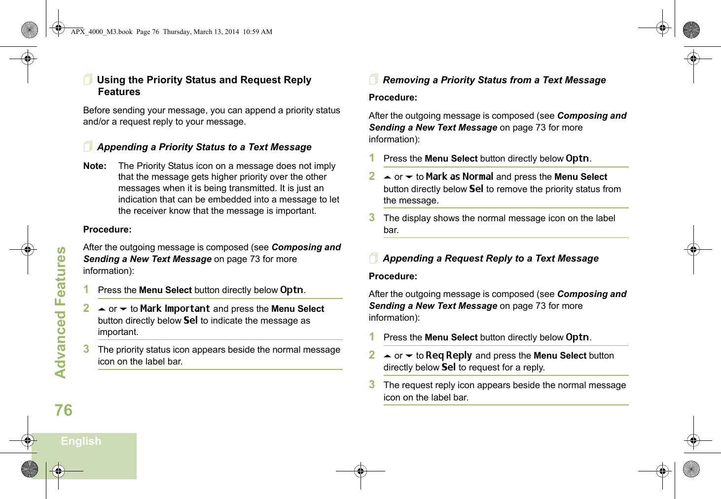 Advanced FeaturesEnglish76Using the Priority Status and Request Reply FeaturesBefore sending your message, you can append a priority status and/or a request reply to your message.Appending a Priority Status to a Text MessageNote: The Priority Status icon on a message does not imply that the message gets higher priority over the other messages when it is being transmitted. It is just an indication that can be embedded into a message to let the receiver know that the message is important.Procedure:After the outgoing message is composed (see Composing and Sending a New Text Message on page 73 for more information):1Press the Menu Select button directly below Optn.2U or D to Mark Important and press the Menu Select button directly below Sel to indicate the message as important.3The priority status icon appears beside the normal message icon on the label bar.Removing a Priority Status from a Text MessageProcedure:After the outgoing message is composed (see Composing and Sending a New Text Message on page 73 for more information):1Press the Menu Select button directly below Optn.2U or D to Mark as Normal and press the Menu Select button directly below Sel to remove the priority status from the message.3The display shows the normal message icon on the label bar.Appending a Request Reply to a Text MessageProcedure:After the outgoing message is composed (see Composing and Sending a New Text Message on page 73 for more information):1Press the Menu Select button directly below Optn.2U or D to Req Reply and press the Menu Select button directly below Sel to request for a reply.3The request reply icon appears beside the normal message icon on the label bar.APX_4000_M3.book  Page 76  Thursday, March 13, 2014  10:59 AM