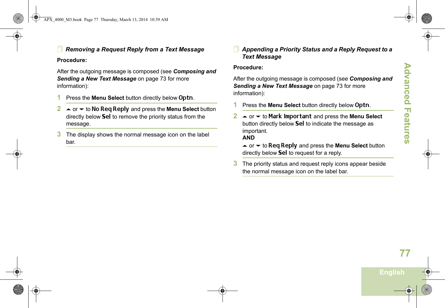 Advanced FeaturesEnglish77Removing a Request Reply from a Text MessageProcedure:After the outgoing message is composed (see Composing and Sending a New Text Message on page 73 for more information):1Press the Menu Select button directly below Optn.2U or D to No Req Reply and press the Menu Select button directly below Sel to remove the priority status from the message.3The display shows the normal message icon on the label bar.Appending a Priority Status and a Reply Request to a Text MessageProcedure:After the outgoing message is composed (see Composing and Sending a New Text Message on page 73 for more information):1Press the Menu Select button directly below Optn.2U or D to Mark Important and press the Menu Select button directly below Sel to indicate the message as important.ANDU or D to Req Reply and press the Menu Select button directly below Sel to request for a reply.3The priority status and request reply icons appear beside the normal message icon on the label bar.APX_4000_M3.book  Page 77  Thursday, March 13, 2014  10:59 AM