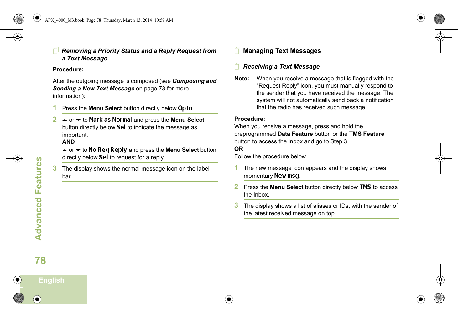 Advanced FeaturesEnglish78Removing a Priority Status and a Reply Request from a Text MessageProcedure:After the outgoing message is composed (see Composing and Sending a New Text Message on page 73 for more information):1Press the Menu Select button directly below Optn.2U or D to Mark as Normal and press the Menu Select button directly below Sel to indicate the message as important.ANDU or D to No Req Reply and press the Menu Select button directly below Sel to request for a reply.3The display shows the normal message icon on the label bar.Managing Text MessagesReceiving a Text MessageNote: When you receive a message that is flagged with the “Request Reply” icon, you must manually respond to the sender that you have received the message. The system will not automatically send back a notification that the radio has received such message.Procedure:When you receive a message, press and hold the preprogrammed Data Feature button or the TMS Feature button to access the Inbox and go to Step 3.ORFollow the procedure below.1The new message icon appears and the display shows momentary New msg.2Press the Menu Select button directly below TMS to access the Inbox.3The display shows a list of aliases or IDs, with the sender of the latest received message on top.APX_4000_M3.book  Page 78  Thursday, March 13, 2014  10:59 AM