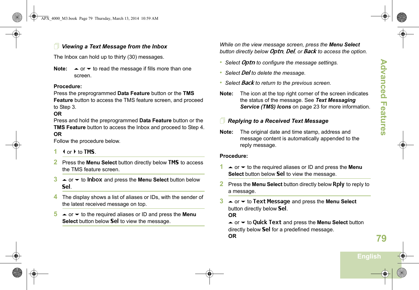 Advanced FeaturesEnglish79Viewing a Text Message from the InboxThe Inbox can hold up to thirty (30) messages. Note: U or D to read the message if fills more than one screen.Procedure:Press the preprogrammed Data Feature button or the TMS Feature button to access the TMS feature screen, and proceed to Step 3.ORPress and hold the preprogrammed Data Feature button or the TMS Feature button to access the Inbox and proceed to Step 4.ORFollow the procedure below.1&lt; or &gt; to TMS.2Press the Menu Select button directly below TMS to access the TMS feature screen.3U or D to Inbox and press the Menu Select button below Sel.4The display shows a list of aliases or IDs, with the sender of the latest received message on top.5U or D to the required aliases or ID and press the Menu Select button below Sel to view the message.While on the view message screen, press the Menu Select button directly below Optn, Del, or Back to access the option.•Select Optn to configure the message settings.•Select Del to delete the message.•Select Back to return to the previous screen.Note: The icon at the top right corner of the screen indicates the status of the message. See Text Messaging Service (TMS) Icons on page 23 for more information.Replying to a Received Text MessageNote: The original date and time stamp, address and message content is automatically appended to the reply message.Procedure:1U or D to the required aliases or ID and press the Menu Select button below Sel to view the message.2Press the Menu Select button directly below Rply to reply to a message.3U or D to Text Message and press the Menu Select button directly below Sel.ORU or D to Quick Text and press the Menu Select button directly below Sel for a predefined message.ORAPX_4000_M3.book  Page 79  Thursday, March 13, 2014  10:59 AM