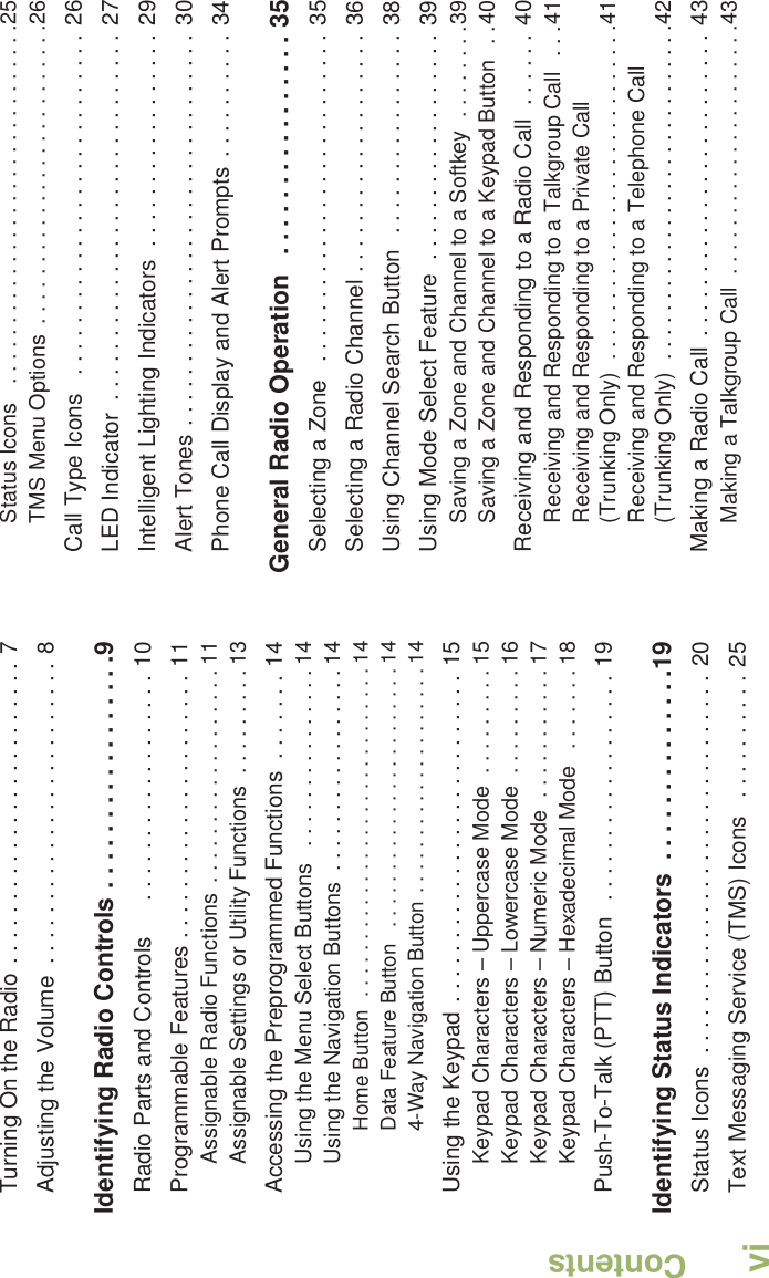 ContentsEnglishviTurning On the Radio . . . . . . . . . . . . . . . . . . . . . . . . 7Adjusting the Volume  . . . . . . . . . . . . . . . . . . . . . . . . 8Identifying Radio Controls . . . . . . . . . . . . . . . . .9Radio Parts and Controls      . . . . . . . . . . . . . . . . . . 10Programmable Features . . . . . . . . . . . . . . . . . . . . . 11Assignable Radio Functions  . . . . . . . . . . . . . . . . . . 11Assignable Settings or Utility Functions  . . . . . . . . . 13Accessing the Preprogrammed Functions  . . . . . . . 14Using the Menu Select Buttons   . . . . . . . . . . . . . . . 14Using the Navigation Buttons  . . . . . . . . . . . . . . . . . 14Home Button  . . . . . . . . . . . . . . . . . . . . . . . . . . . . . 14Data Feature Button   . . . . . . . . . . . . . . . . . . . . . . . 144-Way Navigation Button . . . . . . . . . . . . . . . . . . . . 14Using the Keypad . . . . . . . . . . . . . . . . . . . . . . . . . . 15Keypad Characters – Uppercase Mode  . . . . . . . . . 15Keypad Characters – Lowercase Mode  . . . . . . . . . 16Keypad Characters – Numeric Mode  . . . . . . . . . . . 17Keypad Characters – Hexadecimal Mode   . . . . . . . 18Push-To-Talk (PTT) Button   . . . . . . . . . . . . . . . . . . 19Identifying Status Indicators  . . . . . . . . . . . . . .19Status Icons  . . . . . . . . . . . . . . . . . . . . . . . . . . . . . . 20Text Messaging Service (TMS) Icons   . . . . . . . . . . 25Status Icons   . . . . . . . . . . . . . . . . . . . . . . . . . . . . . .25TMS Menu Options  . . . . . . . . . . . . . . . . . . . . . . . . .26Call Type Icons   . . . . . . . . . . . . . . . . . . . . . . . . . . . 26LED Indicator  . . . . . . . . . . . . . . . . . . . . . . . . . . . . . 27Intelligent Lighting Indicators  . . . . . . . . . . . . . . . . . 29Alert Tones . . . . . . . . . . . . . . . . . . . . . . . . . . . . . . . 30Phone Call Display and Alert Prompts  . . . . . . . . . . 34General Radio Operation   . . . . . . . . . . . . . . . . 35Selecting a Zone   . . . . . . . . . . . . . . . . . . . . . . . . . . 35Selecting a Radio Channel . . . . . . . . . . . . . . . . . . . 36Using Channel Search Button  . . . . . . . . . . . . . . . . 38Using Mode Select Feature  . . . . . . . . . . . . . . . . . . 39Saving a Zone and Channel to a Softkey  . . . . . . . .39Saving a Zone and Channel to a Keypad Button   . .40Receiving and Responding to a Radio Call  . . . . . . 40Receiving and Responding to a Talkgroup Call  . . .41Receiving and Responding to a Private Call (Trunking Only)  . . . . . . . . . . . . . . . . . . . . . . . . . . . .41Receiving and Responding to a Telephone Call (Trunking Only)  . . . . . . . . . . . . . . . . . . . . . . . . . . . .42Making a Radio Call  . . . . . . . . . . . . . . . . . . . . . . . . 43Making a Talkgroup Call  . . . . . . . . . . . . . . . . . . . . .43