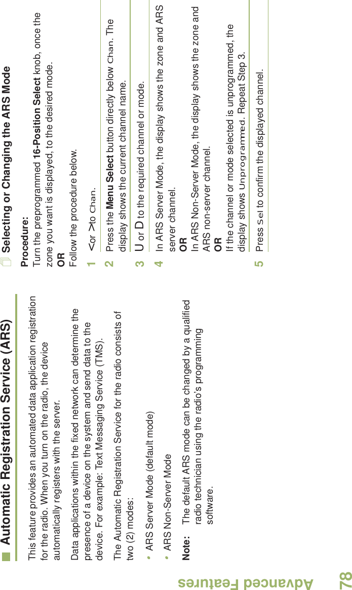 Advanced FeaturesEnglish78Automatic Registration Service (ARS)This feature provides an automated data application registration for the radio. When you turn on the radio, the device automatically registers with the server. Data applications within the fixed network can determine the presence of a device on the system and send data to the device. For example: Text Messaging Service (TMS).The Automatic Registration Service for the radio consists of two (2) modes: •ARS Server Mode (default mode)•ARS Non-Server ModeNote: The default ARS mode can be changed by a qualified radio technician using the radio’s programming software.Selecting or Changing the ARS ModeProcedure:Turn the preprogrammed 16-Position Select knob, once the zone you want is displayed, to the desired mode.ORFollow the procedure below.1&lt; or &gt; to Chan.2Press the Menu Select button directly below Chan. The display shows the current channel name.3U or D to the required channel or mode.4In ARS Server Mode, the display shows the zone and ARS server channel.ORIn ARS Non-Server Mode, the display shows the zone and ARS non-server channel.ORIf the channel or mode selected is unprogrammed, the display shows Unprogrammed. Repeat Step 3.5Press Sel to confirm the displayed channel.Advanced  
