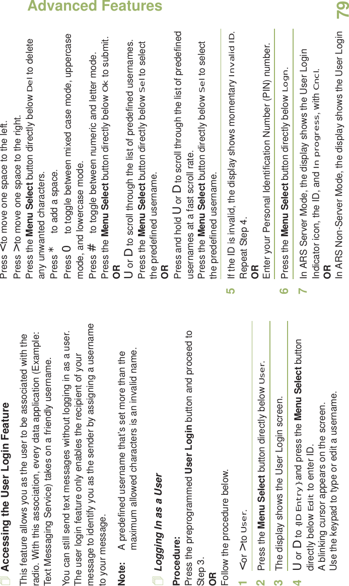 Advanced FeaturesEnglish79Accessing the User Login FeatureThis feature allows you as the user to be associated with the radio. With this association, every data application (Example: Text Messaging Service) takes on a friendly username.You can still send text messages without logging in as a user. The user login feature only enables the recipient of your message to identify you as the sender by assigning a username to your message.Note: A predefined username that’s set more than the maximum allowed characters is an invalid name.Logging In as a UserProcedure:Press the preprogrammed User Login button and proceed to Step 3.ORFollow the procedure below.1&lt; or &gt; to User.2Press the Menu Select button directly below User. 3The display shows the User Login screen.4U or D to {ID Entry} and press the Menu Select button directly below Edit to enter ID.A blinking cursor appears on the screen.Use the keypad to type or edit a username.Press &lt; to move one space to the left. Press &gt; to move one space to the right.Press the Menu Select button directly below Del to delete any unwanted characters.Press * to add a space.Press 0 to toggle between mixed case mode, uppercase mode, and lowercase mode.Press # to toggle between numeric and letter mode.Press the Menu Select button directly below Ok to submit.ORU or D to scroll through the list of predefined usernames.Press the Menu Select button directly below Sel to select the predefined username.ORPress and hold U or D to scroll through the list of predefined usernames at a fast scroll rate.Press the Menu Select button directly below Sel to select the predefined username.5If the ID is invalid, the display shows momentary Invalid ID. Repeat Step 4.OREnter your Personal Identification Number (PIN) number. 6Press the Menu Select button directly below Logn.7In ARS Server Mode, the display shows the User Login Indicator icon, the ID, and In progress, with Cncl.ORIn ARS Non-Server Mode, the display shows the User Login 