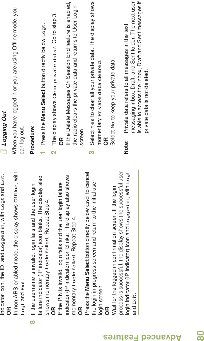 Advanced FeaturesEnglish80Indicator icon, the ID, and Logged in, with Logt and Exit.ORIn non-ARS enabled mode, the display shows Offline, with Logt and Exit.8If the username is invalid, login fails and the user login failure indicator (IP indicator) icon blinks. The display also shows momentary Login failed. Repeat Step 4.ORIf the PIN is invalid, login fails and the user login failure indicator (IP indicator) icon blinks. The display also shows momentary Login failed. Repeat Step 4.ORPress the Menu Select button directly below Cncl to cancel the login in progress screen and return to the initial user login screen.ORWait for the logged in confirmation screen. If the login process is successful, the display shows the successful user login indicator (IP indicator) icon and Logged in, with Logt and Exit.Logging OutWhen you have logged in or you are using Offline mode, you can log out.Procedure:1Press the Menu Select button directly below Logt.2The display shows Clear private data?. Go to step 3.ORIf the Delete Messages On Session End feature is enabled, the radio clears the private data and returns to User Login screen.3Select Yes to clear all your private data. The display shows momentary Private data cleared.ORSelect No to keep your private data.Note: Private data refers to all messages in the text messaging inbox, Draft, and Sent folder. The next user is able to access the Inbox, Draft and Sent messages if private data is not deleted.