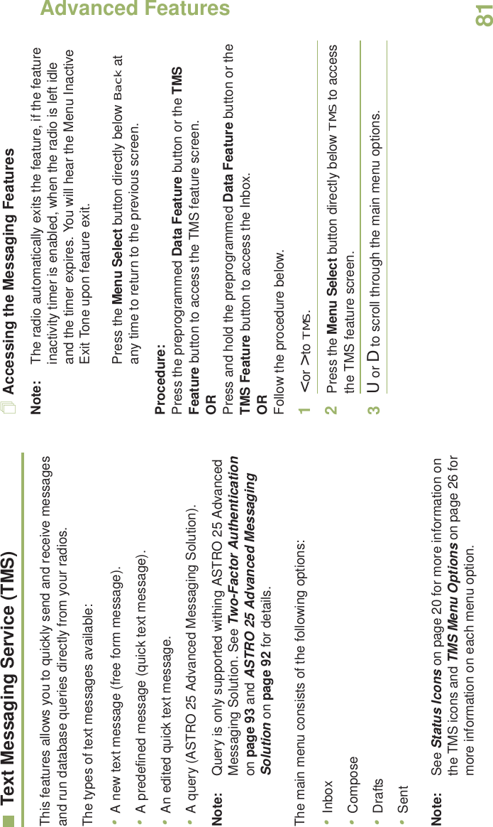 Advanced FeaturesEnglish81Text Messaging Service (TMS)This features allows you to quickly send and receive messages and run database queries directly from your radios.The types of text messages available:•A new text message (free form message).•A predefined message (quick text message).•An edited quick text message.•A query (ASTRO 25 Advanced Messaging Solution).Note: Query is only supported withing ASTRO 25 Advanced Messaging Solution. See Two-Factor Authentication on page 93 and ASTRO 25 Advanced Messaging Solution on page 92 for details.The main menu consists of the following options:•Inbox•Compose•Drafts•SentNote: See Status Icons on page 20 for more information on the TMS icons and TMS Menu Options on page 26 for more information on each menu option.Accessing the Messaging FeaturesNote: The radio automatically exits the feature, if the feature inactivity timer is enabled, when the radio is left idle and the timer expires. You will hear the Menu Inactive Exit Tone upon feature exit.Press the Menu Select button directly below Back at any time to return to the previous screen.Procedure:Press the preprogrammed Data Feature button or the TMS Feature button to access the TMS feature screen.ORPress and hold the preprogrammed Data Feature button or the TMS Feature button to access the Inbox.ORFollow the procedure below.1&lt; or &gt; to TMS.2Press the Menu Select button directly below TMS to access the TMS feature screen.3U or D to scroll through the main menu options.