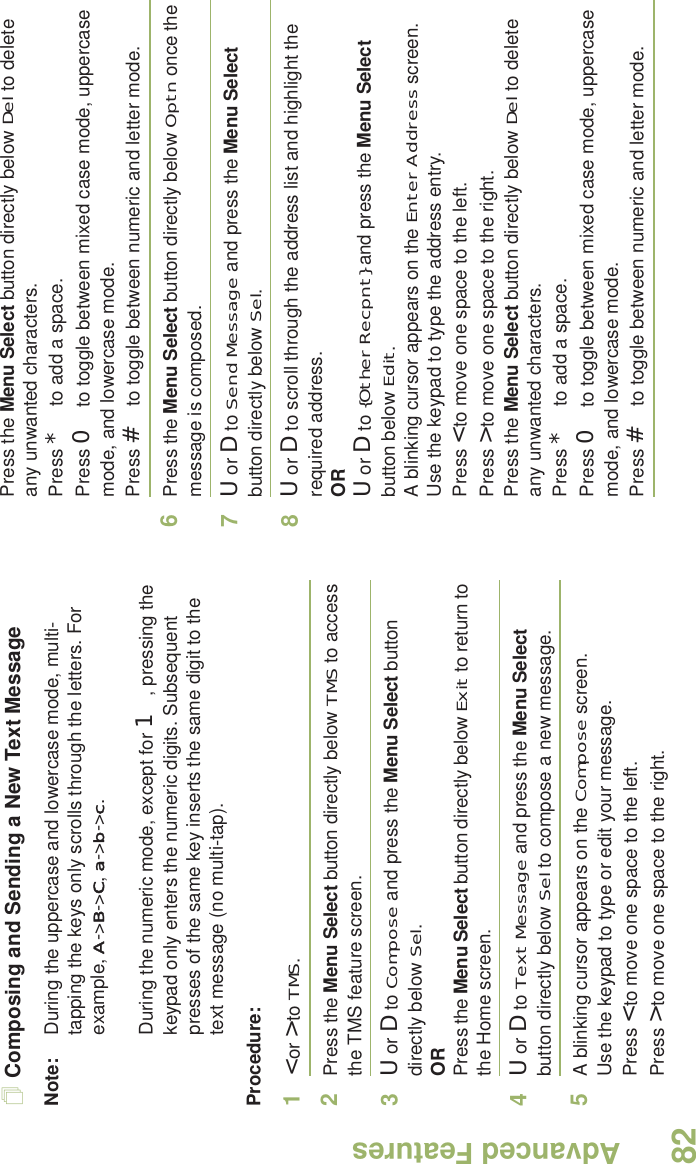 Advanced FeaturesEnglish82Composing and Sending a New Text MessageNote: During the uppercase and lowercase mode, multi-tapping the keys only scrolls through the letters. For example, A-&gt;B-&gt;C, a-&gt;b-&gt;c.During the numeric mode, except for 1, pressing the keypad only enters the numeric digits. Subsequent presses of the same key inserts the same digit to the text message (no multi-tap).Procedure:1&lt; or &gt; to TMS.2Press the Menu Select button directly below TMS to access the TMS feature screen.3U or D to Compose and press the Menu Select button directly below Sel.ORPress the Menu Select button directly below Exit to return to the Home screen.4U or D to Text Message and press the Menu Select button directly below Sel to compose a new message.5A blinking cursor appears on the Compose screen.Use the keypad to type or edit your message.Press &lt; to move one space to the left. Press &gt; to move one space to the right.Press the Menu Select button directly below Del to delete any unwanted characters.Press * to add a space.Press 0 to toggle between mixed case mode, uppercase mode, and lowercase mode.Press # to toggle between numeric and letter mode.6Press the Menu Select button directly below Optn once the message is composed.7U or D to Send Message and press the Menu Select button directly below Sel.8U or D to scroll through the address list and highlight the required address.ORU or D to {Other Recpnt} and press the Menu Select button below Edit.A blinking cursor appears on the Enter Address screen.Use the keypad to type the address entry.Press &lt; to move one space to the left. Press &gt; to move one space to the right.Press the Menu Select button directly below Del to delete any unwanted characters.Press * to add a space.Press 0 to toggle between mixed case mode, uppercase mode, and lowercase mode.Press # to toggle between numeric and letter mode.