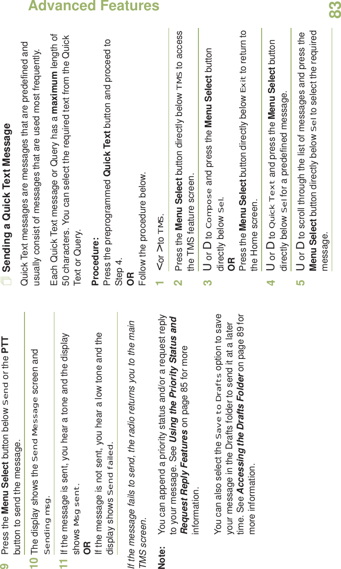 Advanced FeaturesEnglish839Press the Menu Select button below Send or the PTT button to send the message.10 The display shows the Send Message screen and Sending msg.11 If the message is sent, you hear a tone and the display shows Msg sent.ORIf the message is not sent, you hear a low tone and the display shows Send failed.If the message fails to send, the radio returns you to the main TMS screen.Note: You can append a priority status and/or a request reply to your message. See Using the Priority Status and Request Reply Features on page 85 for more information.You can also select the Save to Drafts option to save your message in the Drafts folder to send it at a later time. See Accessing the Drafts Folder on page 89 for more information.Sending a Quick Text MessageQuick Text messages are messages that are predefined and usually consist of messages that are used most frequently.Each Quick Text message or Query has a maximum length of 50 characters. You can select the required text from the Quick Text or Query. Procedure:Press the preprogrammed Quick Text button and proceed to Step 4.ORFollow the procedure below.1&lt; or &gt; to TMS.2Press the Menu Select button directly below TMS to access the TMS feature screen.3U or D to Compose and press the Menu Select button directly below Sel.ORPress the Menu Select button directly below Exit to return to the Home screen.4U or D to Quick Text and press the Menu Select button directly below Sel for a predefined message.5U or D to scroll through the list of messages and press the Menu Select button directly below Sel to select the required message.