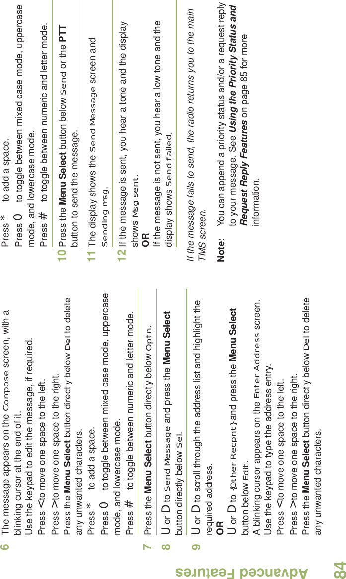 Advanced FeaturesEnglish846The message appears on the Compose screen, with a blinking cursor at the end of it.Use the keypad to edit the message, if required.Press &lt; to move one space to the left. Press &gt; to move one space to the right.Press the Menu Select button directly below Del to delete any unwanted characters.Press * to add a space.Press 0 to toggle between mixed case mode, uppercase mode, and lowercase mode.Press # to toggle between numeric and letter mode.7Press the Menu Select button directly below Optn.8U or D to Send Message and press the Menu Select button directly below Sel.9U or D to scroll through the address list and highlight the required address.ORU or D to {Other Recpnt} and press the Menu Select button below Edit.A blinking cursor appears on the Enter Address screen.Use the keypad to type the address entry.Press &lt; to move one space to the left. Press &gt; to move one space to the right.Press the Menu Select button directly below Del to delete any unwanted characters.Press * to add a space.Press 0 to toggle between mixed case mode, uppercase mode, and lowercase mode.Press # to toggle between numeric and letter mode.10 Press the Menu Select button below Send or the PTT button to send the message.11 The display shows the Send Message screen and Sending msg.12 If the message is sent, you hear a tone and the display shows Msg sent.ORIf the message is not sent, you hear a low tone and the display shows Send failed.If the message fails to send, the radio returns you to the main TMS screen.Note: You can append a priority status and/or a request reply to your message. See Using the Priority Status and Request Reply Features on page 85 for more information.