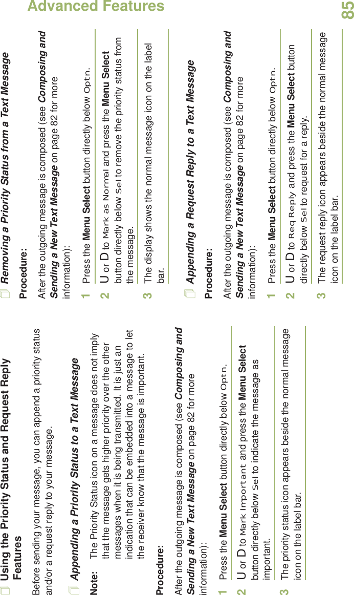 Advanced FeaturesEnglish85Using the Priority Status and Request Reply FeaturesBefore sending your message, you can append a priority status and/or a request reply to your message.Appending a Priority Status to a Text MessageNote: The Priority Status icon on a message does not imply that the message gets higher priority over the other messages when it is being transmitted. It is just an indication that can be embedded into a message to let the receiver know that the message is important.Procedure:After the outgoing message is composed (see Composing and Sending a New Text Message on page 82 for more information):1Press the Menu Select button directly below Optn.2U or D to Mark Important and press the Menu Select button directly below Sel to indicate the message as important.3The priority status icon appears beside the normal message icon on the label bar.Removing a Priority Status from a Text MessageProcedure:After the outgoing message is composed (see Composing and Sending a New Text Message on page 82 for more information):1Press the Menu Select button directly below Optn.2U or D to Mark as Normal and press the Menu Select button directly below Sel to remove the priority status from the message.3The display shows the normal message icon on the label bar.Appending a Request Reply to a Text MessageProcedure:After the outgoing message is composed (see Composing and Sending a New Text Message on page 82 for more information):1Press the Menu Select button directly below Optn.2U or D to Req Reply and press the Menu Select button directly below Sel to request for a reply.3The request reply icon appears beside the normal message icon on the label bar.