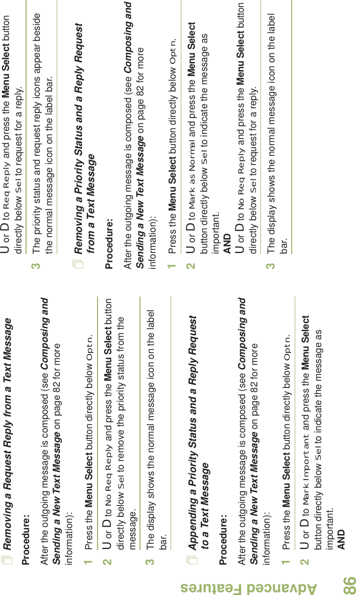 Advanced FeaturesEnglish86Removing a Request Reply from a Text MessageProcedure:After the outgoing message is composed (see Composing and Sending a New Text Message on page 82 for more information):1Press the Menu Select button directly below Optn.2U or D to No Req Reply and press the Menu Select button directly below Sel to remove the priority status from the message.3The display shows the normal message icon on the label bar.Appending a Priority Status and a Reply Request to a Text MessageProcedure:After the outgoing message is composed (see Composing and Sending a New Text Message on page 82 for more information):1Press the Menu Select button directly below Optn.2U or D to Mark Important and press the Menu Select button directly below Sel to indicate the message as important.ANDU or D to Req Reply and press the Menu Select button directly below Sel to request for a reply.3The priority status and request reply icons appear beside the normal message icon on the label bar.Removing a Priority Status and a Reply Request from a Text MessageProcedure:After the outgoing message is composed (see Composing and Sending a New Text Message on page 82 for more information):1Press the Menu Select button directly below Optn.2U or D to Mark as Normal and press the Menu Select button directly below Sel to indicate the message as important.ANDU or D to No Req Reply and press the Menu Select button directly below Sel to request for a reply.3The display shows the normal message icon on the label bar.