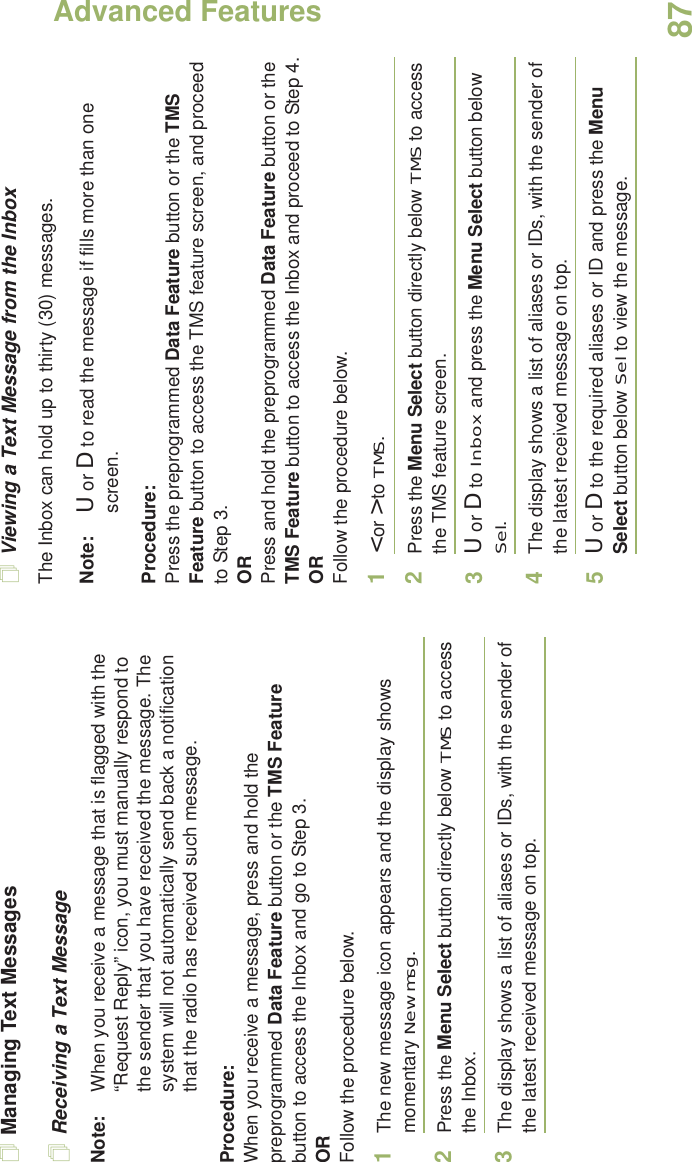 Advanced FeaturesEnglish87Managing Text MessagesReceiving a Text MessageNote: When you receive a message that is flagged with the “Request Reply” icon, you must manually respond to the sender that you have received the message. The system will not automatically send back a notification that the radio has received such message.Procedure:When you receive a message, press and hold the preprogrammed Data Feature button or the TMS Feature button to access the Inbox and go to Step 3.ORFollow the procedure below.1The new message icon appears and the display shows momentary New msg.2Press the Menu Select button directly below TMS to access the Inbox.3The display shows a list of aliases or IDs, with the sender of the latest received message on top.Viewing a Text Message from the InboxThe Inbox can hold up to thirty (30) messages. Note: U or D to read the message if fills more than one screen.Procedure:Press the preprogrammed Data Feature button or the TMS Feature button to access the TMS feature screen, and proceed to Step 3.ORPress and hold the preprogrammed Data Feature button or the TMS Feature button to access the Inbox and proceed to Step 4.ORFollow the procedure below.1&lt; or &gt; to TMS.2Press the Menu Select button directly below TMS to access the TMS feature screen.3U or D to Inbox and press the Menu Select button below Sel.4The display shows a list of aliases or IDs, with the sender of the latest received message on top.5U or D to the required aliases or ID and press the Menu Select button below Sel to view the message.