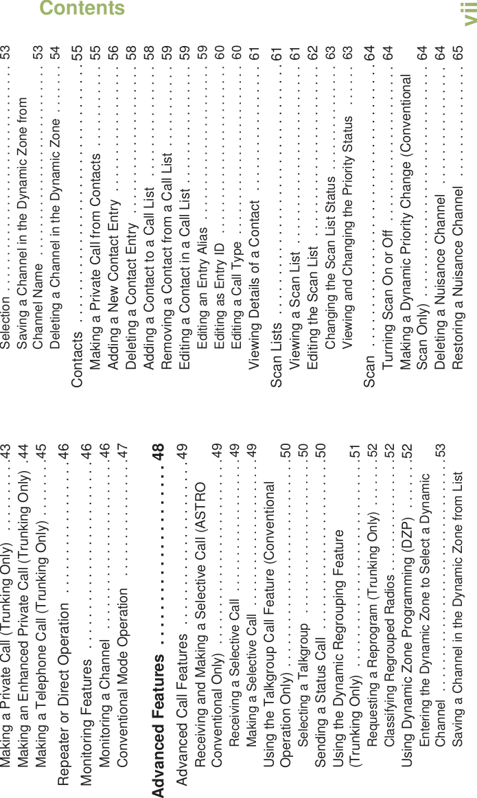ContentsEnglishviiMaking a Private Call (Trunking Only)   . . . . . . . . . .43Making an Enhanced Private Call (Trunking Only)  .44Making a Telephone Call (Trunking Only) . . . . . . . .45Repeater or Direct Operation  . . . . . . . . . . . . . . . . . 46Monitoring Features   . . . . . . . . . . . . . . . . . . . . . . . . 46Monitoring a Channel   . . . . . . . . . . . . . . . . . . . . . . .46Conventional Mode Operation   . . . . . . . . . . . . . . . .47Advanced Features  . . . . . . . . . . . . . . . . . . . . . 48Advanced Call Features  . . . . . . . . . . . . . . . . . . . . . 49Receiving and Making a Selective Call (ASTRO Conventional Only)  . . . . . . . . . . . . . . . . . . . . . . . . .49Receiving a Selective Call  . . . . . . . . . . . . . . . . . . .49Making a Selective Call  . . . . . . . . . . . . . . . . . . . . .49Using the Talkgroup Call Feature (Conventional Operation Only) . . . . . . . . . . . . . . . . . . . . . . . . . . . .50Selecting a Talkgroup   . . . . . . . . . . . . . . . . . . . . . .50Sending a Status Call  . . . . . . . . . . . . . . . . . . . . . . .50Using the Dynamic Regrouping Feature (Trunking Only)  . . . . . . . . . . . . . . . . . . . . . . . . . . . .51Requesting a Reprogram (Trunking Only)  . . . . . . .52Classifying Regrouped Radios . . . . . . . . . . . . . . . .52Using Dynamic Zone Programming (DZP)  . . . . . . .52Entering the Dynamic Zone to Select a Dynamic Channel  . . . . . . . . . . . . . . . . . . . . . . . . . . . . . . . . .53Saving a Channel in the Dynamic Zone from List Selection . . . . . . . . . . . . . . . . . . . . . . . . . . . . . . . .  53Saving a Channel in the Dynamic Zone from Channel Name  . . . . . . . . . . . . . . . . . . . . . . . . . . .  53Deleting a Channel in the Dynamic Zone  . . . . . . .  54Contacts  . . . . . . . . . . . . . . . . . . . . . . . . . . . . . . . . . 55Making a Private Call from Contacts  . . . . . . . . . . .  55Adding a New Contact Entry  . . . . . . . . . . . . . . . . .  56Deleting a Contact Entry  . . . . . . . . . . . . . . . . . . . .  58Adding a Contact to a Call List   . . . . . . . . . . . . . . .  58Removing a Contact from a Call List  . . . . . . . . . . .  59Editing a Contact in a Call List . . . . . . . . . . . . . . . .  59Editing an Entry Alias  . . . . . . . . . . . . . . . . . . . . . .  59Editing as Entry ID  . . . . . . . . . . . . . . . . . . . . . . . .  60Editing a Call Type  . . . . . . . . . . . . . . . . . . . . . . . .  60Viewing Details of a Contact  . . . . . . . . . . . . . . . . .  61Scan Lists  . . . . . . . . . . . . . . . . . . . . . . . . . . . . . . . . 61Viewing a Scan List  . . . . . . . . . . . . . . . . . . . . . . . .  61Editing the Scan List  . . . . . . . . . . . . . . . . . . . . . . .  62Changing the Scan List Status  . . . . . . . . . . . . . . .  63Viewing and Changing the Priority Status   . . . . . .  63Scan  . . . . . . . . . . . . . . . . . . . . . . . . . . . . . . . . . . . . 64Turning Scan On or Off  . . . . . . . . . . . . . . . . . . . . .  64Making a Dynamic Priority Change (Conventional Scan Only)  . . . . . . . . . . . . . . . . . . . . . . . . . . . . . . .  64Deleting a Nuisance Channel   . . . . . . . . . . . . . . . .  64Restoring a Nuisance Channel   . . . . . . . . . . . . . . .  65