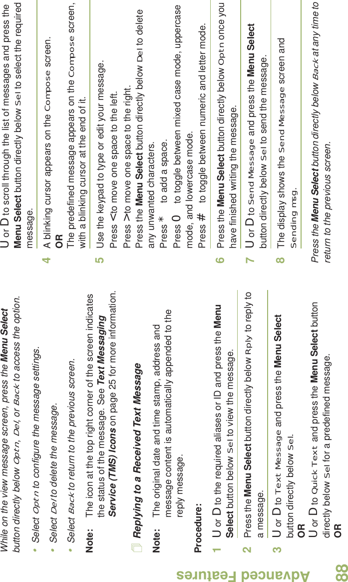 Advanced FeaturesEnglish88While on the view message screen, press the Menu Select button directly below Optn, Del, or Back to access the option.•Select Optn to configure the message settings.•Select Del to delete the message.•Select Back to return to the previous screen.Note: The icon at the top right corner of the screen indicates the status of the message. See Text Messaging Service (TMS) Icons on page 25 for more information.Replying to a Received Text MessageNote: The original date and time stamp, address and message content is automatically appended to the reply message.Procedure:1U or D to the required aliases or ID and press the Menu Select button below Sel to view the message.2Press the Menu Select button directly below Rply to reply to a message.3U or D to Text Message and press the Menu Select button directly below Sel.ORU or D to Quick Text and press the Menu Select button directly below Sel for a predefined message.ORU or D to scroll through the list of messages and press the Menu Select button directly below Sel to select the required message.4A blinking cursor appears on the Compose screen.ORThe predefined message appears on the Compose screen, with a blinking cursor at the end of it.5Use the keypad to type or edit your message.Press &lt; to move one space to the left. Press &gt; to move one space to the right.Press the Menu Select button directly below Del to delete any unwanted characters.Press * to add a space.Press 0 to toggle between mixed case mode, uppercase mode, and lowercase mode.Press # to toggle between numeric and letter mode.6Press the Menu Select button directly below Optn once you have finished writing the message.7U or D to Send Message and press the Menu Select button directly below Sel to send the message.8The display shows the Send Message screen and Sending msg.Press the Menu Select button directly below Back at any time to return to the previous screen.