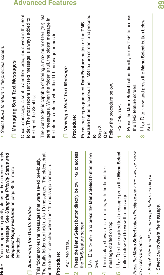 Advanced FeaturesEnglish89Note: You can append a priority status and/or a request reply to your message. See Using the Priority Status and Request Reply Features on page 85 for more information.Accessing the Drafts FolderThis folder stores the messages that were saved previously. The Drafts folder can hold up to 10 messages. The oldest draft in the folder is deleted when the 11th message comes in.Procedure:1&lt; or &gt; to TMS.2Press the Menu Select button directly below TMS to access the TMS feature screen.3U or D to Drafts and press the Menu Select button below Sel.4The display shows a list of drafts, with the latest text message drafted on top.5U or D to the required text message press the Menu Select button below Sel to view the message.Press the Menu Select button directly below Edit, Del., or Back to access the option.•Select Edit to edit the message before sending it.•Select Del to delete the message.•Select Back to return to the previous screen.Managing Sent Text MessagesOnce a message is sent to another radio, it is saved in the Sent folder. The most recent sent text message is always added to the top of the Sent list.The Sent folder is capable of storing a maximum of ten (10) last sent messages. When the folder is full, the oldest message in the folder is deleted when the 11th message comes in.Viewing a Sent Text MessageProcedure:Press the preprogrammed Data Feature button or the TMS Feature button to access the TMS feature screen, and proceed to Step 3.ORFollow the procedure below.1&lt; or &gt; to TMS.2Press the Menu Select button directly below TMS to access the TMS feature screen.3U or D to Sent and press the Menu Select button below Sel.