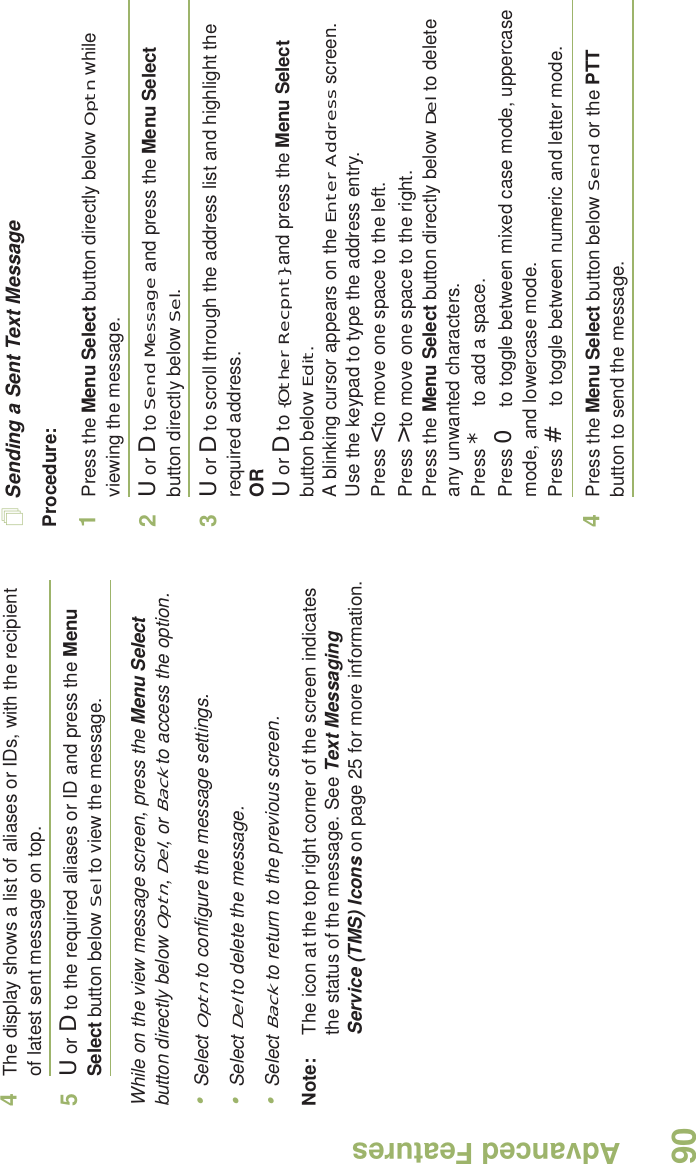 Advanced FeaturesEnglish904The display shows a list of aliases or IDs, with the recipient of latest sent message on top.5U or D to the required aliases or ID and press the Menu Select button below Sel to view the message.While on the view message screen, press the Menu Select button directly below Optn, Del, or Back to access the option.•Select Optn to configure the message settings.•Select Del to delete the message.•Select Back to return to the previous screen.Note: The icon at the top right corner of the screen indicates the status of the message. See Text Messaging Service (TMS) Icons on page 25 for more information.Sending a Sent Text MessageProcedure: 1Press the Menu Select button directly below Optn while viewing the message.2U or D to Send Message and press the Menu Select button directly below Sel.3U or D to scroll through the address list and highlight the required address.ORU or D to {Other Recpnt} and press the Menu Select button below Edit.A blinking cursor appears on the Enter Address screen.Use the keypad to type the address entry.Press &lt; to move one space to the left. Press &gt; to move one space to the right.Press the Menu Select button directly below Del to delete any unwanted characters.Press * to add a space.Press 0 to toggle between mixed case mode, uppercase mode, and lowercase mode.Press # to toggle between numeric and letter mode.4Press the Menu Select button below Send or the PTT button to send the message.