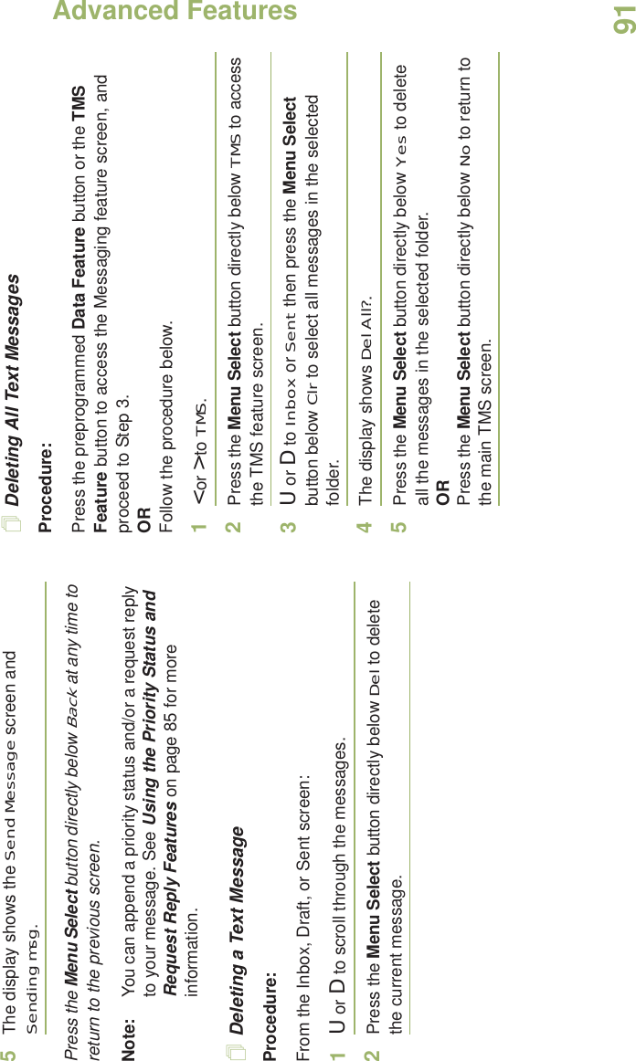 Advanced FeaturesEnglish915The display shows the Send Message screen and Sending msg.Press the Menu Select button directly below Back at any time to return to the previous screen.Note: You can append a priority status and/or a request reply to your message. See Using the Priority Status and Request Reply Features on page 85 for more information.Deleting a Text MessageProcedure:From the Inbox, Draft, or Sent screen:1U or D to scroll through the messages.2Press the Menu Select button directly below Del to delete the current message.Deleting All Text MessagesProcedure:Press the preprogrammed Data Feature button or the TMS Feature button to access the Messaging feature screen, and proceed to Step 3.ORFollow the procedure below.1&lt; or &gt; to TMS.2Press the Menu Select button directly below TMS to access the TMS feature screen.3U or D to Inbox or Sent then press the Menu Select button below Clr to select all messages in the selected folder.4The display shows Del All?.5Press the Menu Select button directly below Yes to delete all the messages in the selected folder.ORPress the Menu Select button directly below No to return to the main TMS screen.
