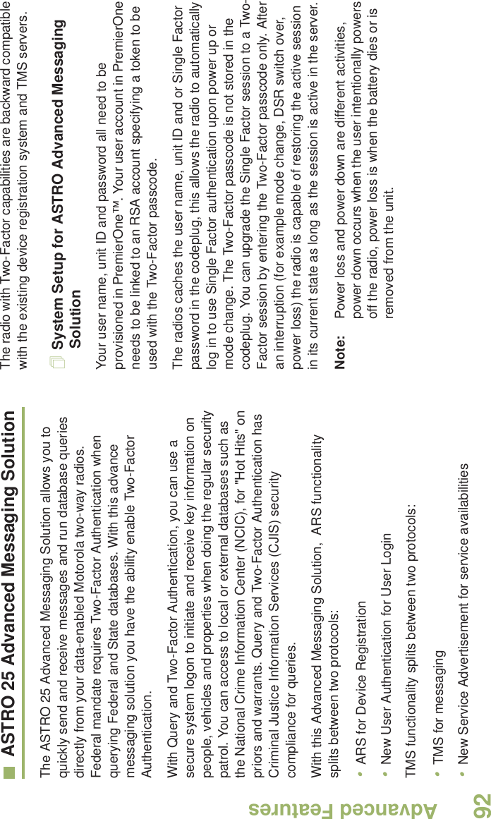 Advanced FeaturesEnglish92ASTRO 25 Advanced Messaging SolutionThe ASTRO 25 Advanced Messaging Solution allows you to quickly send and receive messages and run database queries directly from your data-enabled Motorola two-way radios. Federal mandate requires Two-Factor Authentication when querying Federal and State databases. With this advance messaging solution you have the ability enable Two-Factor Authentication.With Query and Two-Factor Authentication, you can use a secure system logon to initiate and receive key information on people, vehicles and properties when doing the regular security patrol. You can access to local or external databases such as the National Crime Information Center (NCIC), for &quot;Hot Hits&quot; on priors and warrants. Query and Two-Factor Authentication has Criminal Justice Information Services (CJIS) security compliance for queries.With this Advanced Messaging Solution,  ARS functionality splits between two protocols:                                                         •ARS for Device Registration•New User Authentication for User LoginTMS functionality splits between two protocols:•TMS for messaging•New Service Advertisement for service availabilitiesThe radio with Two-Factor capabilities are backward compatible with the existing device registration system and TMS servers.System Setup for ASTRO Advanced Messaging SolutionYour user name, unit ID and password all need to be provisioned in PremierOne™. Your user account in PremierOne needs to be linked to an RSA account specifying a token to be used with the Two-Factor passcode.The radios caches the user name, unit ID and or Single Factor password in the codeplug, this allows the radio to automatically log in to use Single Factor authentication upon power up or mode change. The Two-Factor passcode is not stored in the codeplug. You can upgrade the Single Factor session to a Two-Factor session by entering the Two-Factor passcode only. After an interruption (for example mode change, DSR switch over, power loss) the radio is capable of restoring the active session in its current state as long as the session is active in the server. Note: Power loss and power down are different activities, power down occurs when the user intentionally powers off the radio, power loss is when the battery dies or is removed from the unit.