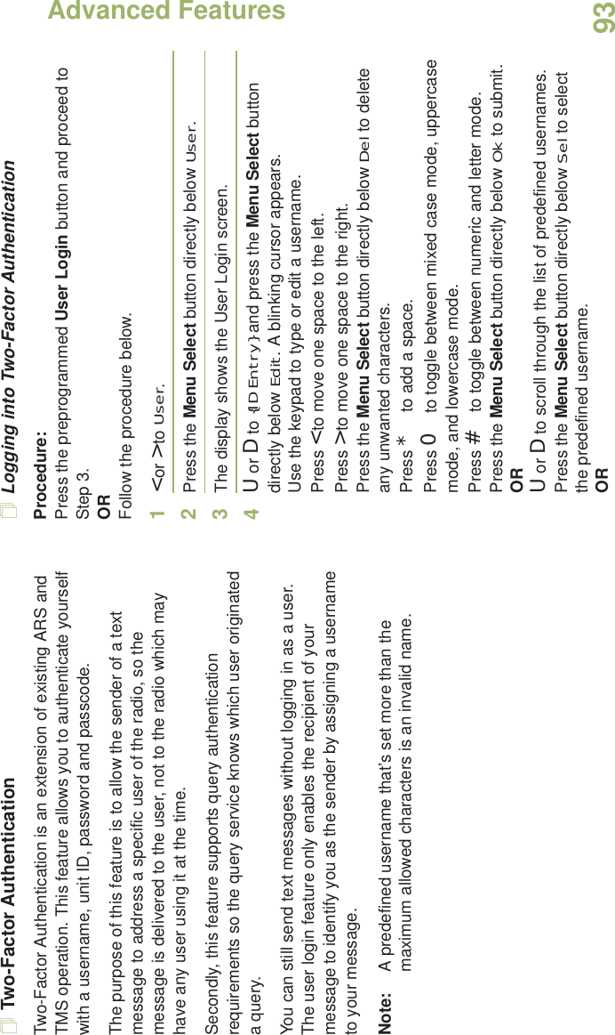 Advanced FeaturesEnglish93Two-Factor AuthenticationTwo-Factor Authentication is an extension of existing ARS and TMS operation. This feature allows you to authenticate yourself with a username, unit ID, password and passcode. The purpose of this feature is to allow the sender of a text message to address a specific user of the radio, so the message is delivered to the user, not to the radio which may have any user using it at the time. Secondly, this feature supports query authentication requirements so the query service knows which user originated a query. You can still send text messages without logging in as a user. The user login feature only enables the recipient of your message to identify you as the sender by assigning a username to your message.Note: A predefined username that’s set more than the maximum allowed characters is an invalid name. Logging into Two-Factor AuthenticationProcedure:Press the preprogrammed User Login button and proceed to Step 3.ORFollow the procedure below.1&lt; or &gt; to User.2Press the Menu Select button directly below User. 3The display shows the User Login screen.4U or D to {ID Entry} and press the Menu Select button directly below Edit. A blinking cursor appears.Use the keypad to type or edit a username.Press &lt; to move one space to the left. Press &gt; to move one space to the right.Press the Menu Select button directly below Del to delete any unwanted characters.Press * to add a space.Press 0 to toggle between mixed case mode, uppercase mode, and lowercase mode.Press # to toggle between numeric and letter mode.Press the Menu Select button directly below Ok to submit.ORU or D to scroll through the list of predefined usernames.Press the Menu Select button directly below Sel to select the predefined username.OR