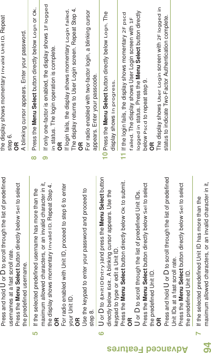 Advanced FeaturesEnglish94Press and hold U or D to scroll through the list of predefined usernames at a fast scroll rate.Press the Menu Select button directly below Sel to select the predefined username.5If the selected predefined username has more than the maximum allowed characters, or an invalid character in it, the display shows momentary Invalid ID. Repeat Step 4.ORFor radio enabled with Unit ID, proceed to step 6 to enter your Unit ID.ORUse the keypad to enter your password and proceed to step 8. 6U or D to {UnitID Entry} and press the Menu Select button directly below Edit. A blinking cursor appears. Use the keypad to type or edit a Unit ID.Press the Menu Select button directly below Ok to submit.ORU or D to scroll through the list of predefined Unit IDs.Press the Menu Select button directly below Sel to select the predefined Unit ID.ORPress and hold U or D to scroll through the list of predefined Unit IDs at a fast scroll rate.Press the Menu Select button directly below Sel to select the predefined Unit ID.7If the selected predefined Unit ID has more than the maximum allowed characters, or an invalid character in it, the display shows momentary Invalid UnitID. Repeat step 6.ORA blinking cursor appears. Enter your password. 8Press the Menu Select button directly below Logn or Ok.9If only one-factor is enabled, the display shows 1F logged in status. The login operation is complete.ORIf login fails, the display shows momentary Login failed. The display returns to User Login screen. Repeat Step 4.ORFor radio enabled with two-factor login, a blinking cursor appears. Enter your passcode. 10 Press the Menu Select button directly below Logn. The display shows In progress.  11 If the login fails, the display shows momentary 2F pscd failed. The display shows User Login screen with 1F logged in status. Press the Menu Select button directly below Pscd to repeat step 9.ORThe display shows User Login screen with 2F logged in status to indicate Two-Factor Authentication complete.