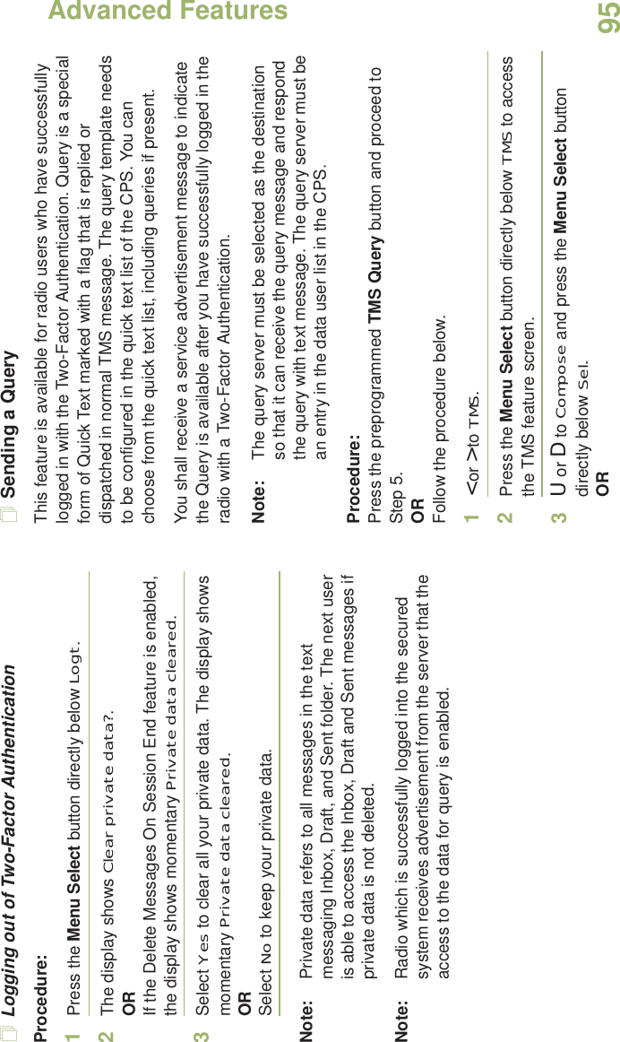 Advanced FeaturesEnglish95Logging out of Two-Factor AuthenticationProcedure:1Press the Menu Select button directly below Logt.2The display shows Clear private data?.ORIf the Delete Messages On Session End feature is enabled, the display shows momentary Private data cleared.3Select Yes to clear all your private data. The display shows momentary Private data cleared.ORSelect No to keep your private data.Note: Private data refers to all messages in the text messaging Inbox, Draft, and Sent folder. The next user is able to access the Inbox, Draft and Sent messages if private data is not deleted.Note: Radio which is successfully logged into the secured system receives advertisement from the server that the access to the data for query is enabled.Sending a QueryThis feature is available for radio users who have successfully logged in with the Two-Factor Authentication. Query is a special form of Quick Text marked with a flag that is replied or dispatched in normal TMS message. The query template needs to be configured in the quick text list of the CPS. You can choose from the quick text list, including queries if present. You shall receive a service advertisement message to indicate the Query is available after you have successfully logged in the radio with a Two-Factor Authentication.Note: The query server must be selected as the destination so that it can receive the query message and respond the query with text message. The query server must be an entry in the data user list in the CPS.Procedure:Press the preprogrammed TMS Query button and proceed to Step 5.ORFollow the procedure below.1&lt; or &gt; to TMS.2Press the Menu Select button directly below TMS to access the TMS feature screen.3U or D to Compose and press the Menu Select button directly below Sel.OR