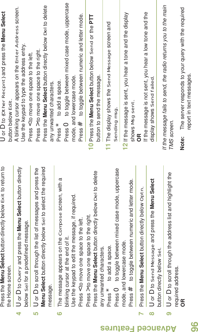 Advanced FeaturesEnglish96Press the Menu Select button directly below Exit to return to the Home screen.4U or D to Query and press the Menu Select button directly below Sel for a predefined message.5U or D to scroll through the list of messages and press the Menu Select button directly below Sel to select the required message.6The message appears on the Compose screen, with a blinking cursor at the end of it.Use the keypad to edit the message, if required.Press &lt; to move one space to the left. Press &gt; to move one space to the right.Press the Menu Select button directly below Del to delete any unwanted characters.Press * to add a space.Press 0 to toggle between mixed case mode, uppercase mode, and lowercase mode.Press # to toggle between numeric and letter mode.7Press the Menu Select button directly below Optn.8U or D to Send Message and press the Menu Select button directly below Sel.9U or D to scroll through the address list and highlight the required address.ORU or D to {Other Recpnt} and press the Menu Select button below Edit.A blinking cursor appears on the Enter Address screen.Use the keypad to type the address entry.Press &lt; to move one space to the left. Press &gt; to move one space to the right.Press the Menu Select button directly below Del to delete any unwanted characters.Press * to add a space.Press 0 to toggle between mixed case mode, uppercase mode, and lowercase mode.Press # to toggle between numeric and letter mode.10 Press the Menu Select button below Send or the PTT button to send the message.11 The display shows the Send Message screen and Sending msg.12 If the message is sent, you hear a tone and the display shows Msg sent.ORIf the message is not sent, you hear a low tone and the display shows Send failed.If the message fails to send, the radio returns you to the main TMS screen.Note: The server responds to your query with the required report in text messages. 